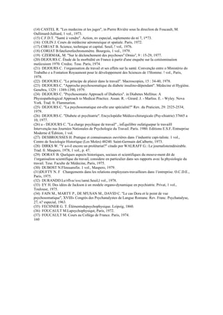 (14) CASTEL R. "Les medecins et les juges", in Pierre Riviêre sous Ia direclion de Foucault, M.
Oallimard-Julliard, 1 vol., 1973.
(15) C.F.D.T. "Santé à vendre". Action, nv especial, suplemento do ní 7, 1*73.
(16) COLIN J. Cours de médecine aéroneuiique et spatiale. Paris, 1972.
(17) C0R1AT B. Science, technique et capital. Seuil, ! vol,. 1976.
(18) CORIAT B.fatelieretlechronomètre. Bourgois, 1 vol., 1979.
(19) CZERMAK, M. "Sur le déclenchement des psychoses".Ornio/', 9 : 15-29, 1977.
(20) DEJOURS C. Étude de Ia morbidité en France à partir d'une enquête sur Ia cotiòominaiion
meüicuieen 1970. Credoc. Tese. Paris, 1974.
(21) DEJOURS C. 1'organisation du travail et ses effets sur Ia santé. Convenção entre o Ministério do
Trabalho e a Fontation Royaumont pour le développement des Sciences de 1'Homme. ! vol., Paris,
1978.
(22) DEJOURS C. "Le príncipe de plaisir dans le travail". Macroscopies, 15 : 34-40, 1978.
(23) DEJOURS C. "Approche psychosomatique du diabete insulino-dépendant". Médecine et Hygiène.
Genebra, 1329 : 1389-1390, 1979.
(24) DEJOURS C. "Psychosomatic Approach of Diabetics". in Diabetes Mellitus: A
Physiopathological Approach to Medicai Practice. Assan. R. - Girard. J. - Marliss. E. - Wyley. Nova
York. Trad. fr. Flammarion.
(25) DEJOURS C. "La psychosomatique est-elle une spécialité?" Rev. du Praticien, 29: 2525-2534,
1979.
(26) DEJOURS C. "Diabete et psychiatrie". Encyclopédie Médico-chirurgicale (Psy-chiatrie) 37665 a
10, 1977.
(26) a - DEJOURS C. "La charge psychique de travail" , inÉquilibre oufatiguepar le travaiH
Intervenção nas Journées Nationales de Psychologie du Travail. Paris. 1980. Editions E.S.F./Entneprise
Moderne d.'Édition, 1 vol.
(27) DESBROUSSES H. Pratique et connaissances ouvrières dans 1'industrie capi-taliste. 1 vol.,
Centre de Sociologie Historique (Les Moles) 48240. Saint-Germain deCalberte, 1973.
(28) DIRKS W. "Y a-t-il encore un prolétariat?" citado por WALRAFF G.: Le journalisteindésirable.
Trad. fr. Maspero, 1978, 1 vol., p. 47.
(29) DORAY B. Quelques aspects historiques, sociaux et scientifiques du mouve-ment dit de
1'organisalion scientifique du travail, considere en particulier dans ses rapports avec Ia physiologie du
travail. Tese. Faculte de Médecine, Paris, 1975.
(30) DUBOST N.Flinssansfin. 1 vol., Maspero, 1979.
(31)DUFTY N. F Changements dans les relations employeurs-travailleurs dans 1'entreprise. O.C.D.E.,
Paris, 1975.
(32) DURANDD.Le/rflva//e«c/iamé.Seuil,l vol., 1978.
(33) EY H. Des idées de Jackson à un modele organo-dynamique en psychiatrie. Privat, 1 vol.,
Toulouse, 1975.
(34) FAIN M., MARTY P., DE M'USAN M., DAVID C. "Le cas Dora et le point de vue
psychosomatique", XVIII» Congrès des Psychanalystes de Langue Romane. Rev. Franc. Psychanalyse,
27, n? especial, 1963.
(35) FECHNER G. T. Élémentsdepsychophysique. Leipzig, 1860.
(36) FOUCAULT M.Lapsychophysiqut, Paris, 1972.
(37) FOUCAULT M. Cours au Collège de France. Paris, 1974.
160
 