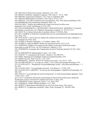 (38) FOUCAULT M.Surveiiter et punir. Gallimard. I vol., 197$.
(39) tREUD S. Inhibition, sumptôme et angoisse. 1926. Trad. fr. P.U.F., 1968.
(40) FREUDS. Lespuisionset leurdestin. 1«J15. Trad. fr. Gallimard, 1968.
(41) FREUD S.Malaisesdansta civilisation, 1930. Trad. fr. P.U.F., 1971.
(42) FREUD S. .VouveWes confirences sur ta psychanalyse, 1932. Trad. francesa Gallimard, 1936.
(43) FRIEDMANG.Letravailenmieites Gallimard, 1964, 1 vol.
(44) GALAND P. "Analyse des problèmes de Ia santè et du travail en milieu sous-
prolétarien".I.G.L.O.O.S. iee4?monde, n':75-76, 1973.
(45) GALLE-TESSONNEAU J., RYCKELINK P., PINGANNEAUD P., DEJOURS C. "Formation
aéronautique et sécurité des vols". Médecine aéronautique et spatiale, 16 : 352-357, 1977.
(46) GELLY R. Le facteur humain dans le accidents aériens. C.E.R.M.A. Paris.
(47) DE LA GORGE, B. Étude de Ia morbidité dans une cite sous-prolétarienne de tarégionparisienne.
Tese. Paris, 1973.
(48) GUELAUD F. e outros. Pour une analyse des conditions de travail ouvrier dans 1'entreprise. 1
vol., Armand Colin, Paris, 1975.
(49) GUEPIN A.Nantesau XIXesiécle. 1 vol. Sebrire, Nantes, 1835.
(50) GUERIN G. citado por BRON. Histoire du mouvement ouvrier. Vol. I, p. 45.
(51) HADENGUE. Rapport à Ia Commission des affaires sociaies du Conseil écono-mique -
Intervenção na seção de 18 nov. de 1953 (citado por J. Begoin, p. 327).
(52) HANSSON R. Les progrés dans l'organisation du travail. Seminário patronal. O.C.D.E., Paris,
1974.
(52) bis HARASZTI M. Salaireauxpiéces. Seuil, 1 vol., 1976.
(53) ILLICH I. "L" expropriation de Ia santé", inEsprit, 6: 931-940,1974.
(54) INSEE. Statistique de mortalitépar catégorie socioprofessionnelle, 1975.
(55) KOHUT H.Lesoi. Trad. fr. P.U.P., 1 vol., 1974.
(56) KREISLER L., FAIN M., SOULE M. Venfant et son corps. 1 vol., P.U.F., 1974.
(56) bis LEBLANCHET J.L. La coupe sur continu. 1 Vol., Centre de Sociologie Historique, 1975.
(57) LE GUILLANT L. "Introduction à Ia psychopathologie sociale", vaÉvolution psychiatrique, 1 : 1-
20, 1954.
(58) Le GUILLANT L. "La psychologie du travail", in La Raison, 4 : 75-103, 1952.
(59) LE GUILLANT L.,BEGOIN J. "La névrose des mécanographes", mBulletin de Psychologie, 10 :
500, 1957.
(60) LEPLAT J. "La psychologie du travail en Ergonomie", in Traité de psychologie appliquée. Tomo
3. Paris. P.U.F., 1972.
(61) L.E.S.T. (Laboratorie d'Économie de Sociologie du Travail d'Aix-en-Provence). Recherche
dUndicateurs sociaux concernant les conditions de travail. 2° parte, 1973.
(62) LINHART R. Lénine, lespaysans, Taylor. 1 vol., Seuil, 1976.
(63) LINHART R. L'établi. Editions de Minuit, 1 vo!., 1978.
(64) MARTY P. Mouvements individuels de vie et de mort. Paris, Payot, 1976, tomo I.
(65) MARTY P. "La dépression essentielle", mRev. Franc. Psychanal, 32 : 594-599, 1968.
161
 