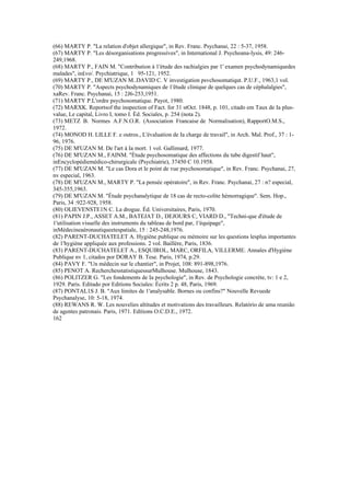 (66) MARTY P. "La relation d'objet allergique", in Rev. Franc. Psychanai, 22 : 5-37, 1958.
(67) MARTY P. "Les désorganisations progressíves", in International J. Psychoana-lysis, 49: 246-
249,1968.
(68) MARTY P., FAIN M. "Contribution à 1'ètude des rachialgies par 1' examen psychodynamiquedes
malades", in£vo/. Psychiatrique, 1 95-121, 1952.
(69) MARTY P., DE M'UZAN M..DAVID C. V investigation psvchosomatiqut. P.U.F., 1963,1 vol.
(70) MARTY P. "Aspects psychodynamiques de 1'êtude clinique de quelques cas de cèphalalgies",
xaRev. Franc. Psychanai, 15 : 2J6-253,1951.
(71) MARTY P.L'ordre psychosomatique. Payot, 1980.
(72) MARXK. Reportsof the inspection of Fact. for 31 stOct. 1848, p. 101, citado em Taux de Ia plus-
value, Le capital, Livro I, tomo I. Éd. Sociales, p. 254 (nota 2).
(73) METZ B. Normes A.F.N.O.R. (Association Francaise de Normalisation), RapportO.M.S.,
1972.
(74) MONOD H. LILLE F. e outros., L'évaluation de Ia charge de travail", in Arch. Mal. Prof., 37 : 1-
96, 1976.
(75) DE M'UZAN M. De l'art à Ia mort. 1 vol. Gallimard, 1977.
(76) DE M'UZAN M., FAINM. "Étude psychosomatique des affections du tube digestif haut",
inEncyclopédiemédico-chirurgicale (Psychiatrie), 37450 C 10.1958.
(77) DE M'UZAN M. "Le cas Dora et le point de vue psychosomatique", in Rev. Franc. Psychanai, 27,
nv especial, 1963.
(78) DE M'UZAN M., MARTY P. "La pensée opératoire", in Rev. Franc. Psychanai, 27 : n? especial,
345-355,1963.
(79) DE M'UZAN M. "Étude psychanalytique de 18 cas de recto-colite hémorragique". Sem. Hop.,
Paris, 34 :922-928, 1958.
(80) OLIEVENSTE1N C. La drogue. Éd. Universitaires, Paris, 1970.
(81) PAPIN J.P., ASSET A.M., BATEJAT D., DEJOURS C, VIARD D., "Techni-que d'étude de
1'utilisation visuelle des instruments du tableau de bord par, 1'équipage",
inMédecineaéronautiqueetespatiale, 15 : 245-248,1976.
(82) PARENT-DUCHATELET A. Hygiène publique ou mémoire sur les questions lesplus importantes
de 1'hygiène appliquée aux professions. 2 vol. Baillère, Paris, 1836.
(83) PARENT-DUCHATELET A., ESQUIROL, MARC, ORFILA, VILLERME. Annales d'Hygiène
Publique nv 1, citados por DORAY B. Tese. Paris, 1974, p.29.
(84) PAVY F. "Un médecin sur le chantier", in Projet, 108: 891-898,1976.
(85) PENOT A. RecherchesstatistiquessurMulhouse. Mulhouse, 1843.
(86) POLITZER G. "Les fondements de Ia psychologie", in Rev. de Psychologie concrète, tv: 1 e 2,
1929. Paris. Editado por Editions Sociales: Écrits 2 p. 48, Paris, 1969.
(87) PONTAL1S J. B. "Aux limites de 1'analysable. Bornes ou confins?" Nouvelle Revuede
Psychanalyse, 10: 5-18, 1974.
(88) REWANS R. W. Les nouvelies altitudes et motivations des travailleurs. Relatório de uma reunião
de agentes patronais. Paris, 1971. Editions O.C.D.E., 1972.
162
 