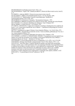 (89) ROUSSELHT S.L'allergkau travail. Seuil, 1974, 1 vol.
(90) SCHNEIDER H. "Figuro" IM7. Editado por BRON J., Historie du Mouvt-ment ouvrier, tomo II,
p. 4?.
(91) SIMON J., citado por BRON J. Historie du mouvement ouvner, tomo II.
(92) SIVADON P., AMIEL R. Psychupathoiogiedu travaii, 1 vol. Ed. Sociales, 1969.
(93) STEVENS S. S. "Mathématiques. mesures et psychophysique'. Handbook of
experimentalpsychology. Nova York, 1951.
(94) SUDREAU P. La reforme de 1'entreprise. Documentaiion Française, 1975.
(95) TARRIERE P. Méthode d'evaluation de Ia charge de travail. Regi;, nationale des usines Renault.
(96) TAYLOR F. W. La direction identifique des entreprises. Trad. fr. Dunod, 1957.
(96) bis THERET A. Parole d'ouvrier. 1 vol. Grasset, 1978
(97) TORT B., THEURAUD J. L'appori de Ia recherche scientifique à famélioration des conditions de
travail. 1 vol., Conservatoire National des Arts et Métiers — Laboratorie de Physiologie du Travail et
d'Ergonomie, Paris, 1974.
(98) TYL Y. Introduction au rapport Villermé, Union Générale d'Èdition, 1 vol. 10x18, Paris, 1971.
(99) VILLERMÉ L. État physique et moral des ouvriers. Textos escolhidos, publicados por Yves Tyl. 1
vol., Union Générale d'Edition, 1971.
(100) WALRAFF G. Le journaliste indésirable (Aux pièces). Cap. I, Maspero, 1978.
(101) WISNER A..LAVILLE A., DURAFFOURG, TEIGER C. Conséquences du travail répétitif sous
cadence sur Ia santé des travailleurs et les accidents. Conservatoire National des Arts et Métiers —
Laboratoire Physiol. du Travail — Relatório n? 29. Paris, 1972.
(102) WISNER A. Cours de physiologie du travai! et d'ergonomie. (A 3), 1978, 1 vol., C.N.A.M.
(104) WOLPE J. Pratique de Ia thérapie comportementale. Trad. fr. Paris, Manon, 1975, 1 vol.
(105) WYATT. "Para Elton Mayo, o operário liberado da atenção à sua tarefa, pela mecanização,
entrega-se muitas vezes a sonhos pessimistas sobre suas esperanças frustradas. Essa insatisfação busca
se exprimir fora da fábrica, em ações coletivas, e a paz industrial fica comprometida." Wyatt, desejoso
também de assegurar as bases psicotécnicas da colaboração de classes, observa que o trabalho
monótono torna cada vez mais necessária uma "sã atmosfera industrial"; "é preciso matar no
nascedouro os sonhos indesejáveis que comprometem a cooperação entre capital e trabalho", in LE
GUILLANT L., "La psychologie du travail",LaRaison, n'.'4p. 99.
163
 