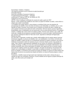 Normalidade, Trabalho e Cidadania
Três aspectos presentes no novo conceito de saúde discutido por
Christophe Dejours
Entrevista concedida à Comissão de Saúde do
Conselho Regional de Psicologia — & Região
e publicada no "Cadernos CRP -06" de Outubro de 1991.
Tradução de Lúcia Leal Ferreira,
CRP-06 - Houve mudanças na definição do conceito de saúde a partir de 1982?
Dejours - Estão surgindo duas tendências uma relativa ao papel do trabalho na saúde, e outra relativa à
relação entre saúde e normalidade.
1) O trabalho nem sempre aparece, como teríamos a considerar há dez anos nas pesquisas de
psicopatologia do trabalho, como uma fonte de doença ou de infelicidade; ao contrário, ele é as vezes
operador de saúde e de prazer, mas acontece que as condições em função das quais o trabalho age
como gerador de doença ou de saúde são muito contrastantes. Sob este aspecto, ocorrem importantes
desigualdades entre os trabalhadores de um mesmo país e de um mesmo período histórico. De qualquer
maneira, o trabalho não é nunca neutro em relação à saúde, e favorece seja a doença, seja a saúde. De
modo que o trabalho deveria aparecer na própria definição do conceito de saúde, e particularmente no
que concerne à definição do ideal do "bem estar social", figurando na definição da Organização
Mundial da Saúde.
Por outro lado, é importante, ressaltar que a relação saúde/trabalho não diz respeito apenas à pessoas
diretamente engajadas no processo de trabalho, isto é, aos trabalhadores. Com efeito, a divisão entre
espaço de trabalho e espaço privado só é eventualmente pertinente na análise econômica, mas torna-se
totalmente inconsistente a partir do momento em que se trata das relações sociais e das questões de
saúde. Toda a família é requisitada pelo trabalhador em seu esforço em enfrentar as dificuldades no
trabalho. O cônjuge, os filhos e às vezes até os pais do trabalhador são atingidos indiretamente, mas
também fortemente, pelos efeitos dassituação do trabalho sobre aquele que nela se encontra exposto
(uma parte da violência comum nas relações conjugais, uma parte do alcoolismo e das doenças têm
relação com as dificuldades no trabalhe e tocam todos os membros da família. No sentido inverso, o
prazer no trabalho e os benefícios provenientes da relação de trabalho no registro da saúde também têm
repercussões favoráveis na economia das relações da família e no desenvolvimento psíquico e afetivo
dos filhos).
Finalmente, o trabalho ocupa um lugar muito mais importante na luta contra a doença do que se
supunha até agora nas concepções cientificas. O termo trabalho deveria figurar na própria definição de
saúde, como disse acims, por exemplo sob
164
 