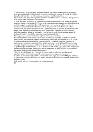 A guerra favorece as iniciativas em favor da proteção de uma mão-de-obra gravemente desfalcada
pelas necessidades do front. Os principais progressos cristalizam-se em torno da jornada de trabalho»
da medicina do trabalho e da indenização das anomalias contraídas no trabalho:
Albert Thomas, em 1916, reduz a jornada de trabalho para 8 horas por dia e constata o efeito paradoxal
desta medida, sobre a produção... que aumenta!
A lei de 1898 sobre os acidentes de trabalho previa a criação de ambulatórios de fábricas a cargo dos
seguros privados. Os decretos de 1913 levam certas empresas a organizar exames pré-admissionais e de
controle, em período de trabalho. Em 1915, aparecem as bases de uma verdadeira medicina do
trabalho, com a inspeção médica das fábricas de guerra, organizada por A. Thomas (61). Após a
Grande Guerra essa tendência acentua-se, com a institucionalização da medicina do trabalho em certos
setores, especialmente nas minas, enquanto certos empregadores contratam um médico, a título
individual, para fazer seleção na contratação, e para se protegerem de certos riscos que, a partir de
então, estão ligados a penalidades financeiras (indenizações, etc) (61).
Pouco a pouco, elabora-se uma doutrina implícita da medicina do trabalho.
No que concerne à indenização das doenças e aos cuidados com os doentes, é sobretudo no fim da
guerra que leis importantes são votadas: reconhecimento das doenças profissionais, em 1919; criação
de uma.comissão de higiene industrial, em outubro de 1919; criação de um comitê consultivo de
seguros contra os acidentes de trabalho. Uma tendência aparece, a partir da lei de 1903, em favor da
atenuação dos perigos e da insalubridade, isto é, da supressão das causas de acidente e de doença. Ela
só ganhará corpo, verdadeiramente, na lei de 1919, modificada em 1951, que prevê que as máquinas ou
partes de máquinas perigosas, para as quais existam dispositivos de proteção de eficácia reconhecida,
não possam ser desprovidas destes dispositivos. (61)
Após este período, fecundo para a melhoria da relação saúde-tra-balho, não haverá progresso
significativo até o Front Populaire, que dá momentaneamente vantagem aos operários.
A semana de 40 horas é votada em 1936, assim com as férias pagas, e os acordos Matignon instituem
as convenções coletivas e os delegados de pessoal, reconhecendo o direito à livre adesão aos sindicatos
e o direito à greve,
Pode-se dizer que em 1936 as condições de trabalho tornam-se
20
 