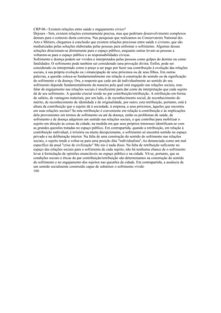 CRP-06 - Existem relações entre saúde e engajamento cívico?
Dejours - Sim, existem relações extremamente precisa, mas que pediriam desenvolvimento complexos
demais para o contexto desta conversa. Nas pesquisas que realizamos no Conservatoire National des
Arts e Métiers, chegamos à conclusão que existem relações preciosas entre saúde e civismo, que são
mediatizadas pelas soluções elaboradas pelas pessoas para enfrentar o sofrimento. Algumas dessas
soluções direcionam-se diretamente para o espaço público, enquanto outras levam as pessoas a
voltarem-se para o espaço público e as responsabilidades cívicas.
Sofrimento e doença podem ser vividos e interpretados pelas pessoas como golpes do destino ou como
fatalidades. O sofrimento pode também ser considerado uma provação divina. Enfim, pode ser
considerado ou interpretado como o preço a ser pago por fazer sua contribuição à evolução das relações
sociais, à sua própria evolução ou i emancipação de seus próximos ou de seus filhos. Em outras
palavras, a questão coloca-se fundamentalmente em relação à construção do sentido ou da significação
do sofrimento e da doença. Ora, a resposta que cada um dá individualmente ao sentido do seu
sofrimento depende fundamentalmente da maneira pela qual está engajado nas relações sociais, mas
falar de engajamento nas relações sociais é insuficiente para dar conte da interpretação que cada sujeito
dá de seu sofrimento. A questão crucial reside no par contribuição/retribuição. A retribuição em forma
de salário, de vantagens materiais, por um lado, e de reconhecimento social, de reconhecimento do
mérito, de reconhecimento de identidade e de originalidade, por outro; esta retribuição, portanto, está à
altura da contribuição que o sujeito dá à sociedade, à empresa, a seus próximos, àqueles que encontra
em suas relações sociais? Se esta retribuição é conveniente em relação à contribuição e às implicações
dela provenientes em termos de sofrimento ou até de doença, então os problemas de saúde, de
sofrimento e de doença adquirem um sentido nas relações sociais, o que contribui para mobilizar o
sujeito em direção às coisas da cidade, na medida em que seus próprios interesses identificam-se com
as grandes questões tratadas no espaço público. Em contrapartida, quando a retribuição, em relação à
contribuição individual, é irrisória ou muito decepcionante, o sofrimento só encontra sentido no espaço
privado e na deliberação interior. Na falta de uma construção do sentido do sofrimento nas relações
sociais, o sujeito tende a voltar-se para uma posição dita "individualista", tio denunciada como um mal
específico da atual "crise de civilização" Mu nío é nada disso. Na falta de retribuição suficiente no
espaço das relações sociais para o sofrimento de cada sujeito, não há nenhuma chance de o sofrimento
levar à formulação de opiniões enunciáveis no espaço público e na cidade. Vê-se, portanto, que as
condições sociais e éticas do par contribuição/retribuição são determinantes na construção do sentido
do sofrimento e no engajamento dos sujeitos nas questões da cidade. Em contrapartida, a ausência de
um sentido socialmente construído capaz de substituir o sofrimento vivido
166
 