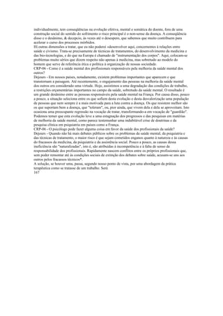 individualmente, tem conseqüências na evolução efetiva, mental e somática do doente, fora de uma
construção social do sentido do sofrimento o risco principal é o non-sense da doença. A conseqüência
disso e o desânimo, & decepcio, às vezes até o desespero, que sabemos que muito contribuem para
acelerar o curso dos processos mórbidos.
Hí outras dimensões a tratar, que eu não poderei «desenvolver aqui, concernentes à relações entre
saúde e civismo. Trata-se precisamente de técnicas de tratamentos, do desenvolvimento da medicina e
das bio-íecnologias, e do que na Europa é chamado de "instrumentação dos corpos". Aqui, colocam-se
problemas muito sérios que dizem respeito não apenas à medicina, mas sobretudo ao modelo do
homem que serve de referência ética e política à organização de nossas sociedade.
CRP-06 - Como é a saúde mental dos profissionais responsáveis pela melhoria da saúde mental dos
outros?
Dejours - Em nossos países, notadamente, existem problemas importantes que aparecem e que
transtornam a paisagem. Até recentemente, o engajamento das pessoas na melhoria da saúde mental
dos outros era considerado uma virtude. Hoje, assistimos a uma degradação das condições de trabalho,
a restrições orçamentárias importantes no campo da saúde, sobretudo da saúde mental. O resultado é
um grande desânimo entre as pessoas responsáveis pela saúde mental na França. Por causa disso, pouco
a pouco, a situação seleciona entre os que sofiem desta evolução e desta desvalorização uma população
de pessoas que nem sempre é a mais motivada para a luta contra a doença. Os que resistem melhor são
os que suportam bem a doença, que "toleram", ou, pior ainda, que vivem dela e dela se aproveitam. Isto
ocasiona uma preocupante regressão na vocação de tratar, transformando-a em vocação de "guardião".
Podemos temer que esta evolução leve a uma estagnação dos progressos e das pesquisas em matérias
de melhoria da saúde mental, como parece testemunhar uma indubitável crise de doutrinas e da
pesquisa clínica em psiquiatria em países como a França.
CRP-06 - O psicólogo pode fazer alguma coisa em favor da saúde dos profissionais da saúde?
Dejours - Quando não há mais debates públicos sobre os problemas da saúde mental, da psiquiatria e
das técnicas de tratamento, o maior risco é que sejam cometidos enganos quanto à natureza e às causas
do fracassos da medicina, da psiquiatria e da assistência social. Pouco a pouco, as causas dessa
ineficiência são "naturalizadas", isto é, são atribuídas à incompetência e à falta de senso de
responsabilidade dos profissionais. Rapidamente nascem conflitos entre os próprios profissionais que,
sem poder remontar até às condições sociais de extinção dos debates sobre saúde, acusam-se uns aos
outros pelos fracassos técnicos*.
A solução, se houver uma, passa, segundo nosso ponto de vista, por uma abordagem da prática
terapêutica como se tratasse de um trabalho. Será
167
 
