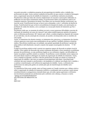 necessário proceder a verdadeiras pesquisas de psicopatologia do trabalho sobre o trabalho dos
profissionais da saúde. Assim, teremos condições de descobrir em que consiste a irredutível deiasagem
entre a organização' prescrita do trabalho de tratamento e os problemas realmente encontrados.
Perceberemos então que tratar não consiste simplesmente em executar as prescrições elaboradas ou
prdBcritas em uma lógica estritamente médica. Os profissionais lidam com problemas relativos às
condições materiais c pecuniárias do doente. Eles lidam com sua inserção familiar, profissional, sua
inseivão social. O profissional tem que se haver com as demandas e com t> sofrimento da família do
doente. O profissional tem que se haver com problemas de duração de estadia, com autorizações ou
proibições de saídas dos doentes, com a aceitação ou a recusa pelo doente do tratamento que lhe é
proposto etc.
Percebemos então que, no momento de arbitrar em meio a essas numerosas dificuldades concretas da
realização do tratamento tal como ele é prescrit" pela ordem médiHr/aparecem opiniões divergentes
entre os diferentes profissionais. De" maneira que', afinal, a conduta terapêuticas depende não somente
de um indivíduo, mas da construção de consensos, de acordos e de desacordos entre os membros de
uma equipe. :
Assim, os tratamentos dos doentes mentais, os tratamentos dos cancerosos, os tratamentos dos doentes
crônicos aparecem como muito mais problemáticos do que supWm»^mrtfjleK referência à doutrina
médica. Descobrimos também que, na realidade, uma grande quantidade de problemas é gerada não
pelos médicos individualmente, mas pelo conjunto das equipes encarregadas dos doentes. V • ♦ •
tr^ÍÊf$ í
O papel do psicólogo poderia-wrtáo' consistir em organizar espaços de discussão no próprio local de
trabalho. Estes espaços de discussão não seriam exatamente destinados a fazer emergirem os problemas
pessoais dos profissionais, ou seja, problemas ligados ao seu sofrimento singular, sua dificuldade em
manter seu próprio equilíbrio mental ou somático. Os problemas a serem abordados nestes espaços de
discussão diriam respeito à arbitragem em matéria de organização do trabalho de tratamento. Assim,
com a condição de aprender a decifrar a fala dos profissionais da saúde em relação ao esquema de
organização do trabalho e não mais ao esquema da psicopatologia individual, o psicólogo pode
contribuir não mais tratando os profissionais e sim ajudando-os a elaborar sua relação com o trabalho e
a catalisar a transformação e até melhoria da organização do trabalho. Assim, o sofrimento dos
profissionais da saúde pode ganhar um sentido pela ação de transformação do trabalho real e
tratamento.
As experiências feitas neste sentido, tanto na França quanto no Canadá, mostram que o debate coletivo
sobre a organização do trabalho de tratamento mobiliza a coordenação entre as pessoas e pode atenuar
consideravelmente os antagonismos intenndividuais que, até então, apenas agravaram o sofrimento
inevitavelmente produzido nos profissionais pelo confronto com a doença, a loucura e a morte.
^agtogg uwversioadefeobuldomsm*
§H2 SISTEMA DE BIBLIOTECAS
168
00051442
 