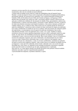 reaimente um tema específico do movimento operário, mesmo se a fórmula só veio à moda mais
recentemente, aliás com um conteúdo um poucu diferente.
A última onda de medidas sociais relativas à saúde dos trabalhadores data da Segunda Guerra
Mundial .e resulta da relação de forças recém-conquistada na Resistência O programa da Resistência,
parcialmente aplicado, faz nascerem novas esperanças, com a institucionalização da Medicina do
Trabalho (1946), da Previdência Social (1945), dos Comitês de Higiene e de Segurança (1947).
Durante todo esse período, que começa em 1944, o movimento operário continua a desenvolver sua
ação para a melhoria das condições de vida (duração do trabalho, férias, aposentadorias, salários) mas,
simultaneamente, se destaca uma frente própria, concernente à saúde. Olhando-se de perto, as palavras
de ordem neste domínio concernem à prevenção de acidentes, a luta contra as doenças, ao direito aos
cuidados médicos, isto é, à saúde do corpo. Pode-se dizer que esse segundo período da "história da
saúde dos trabalhadores" caracteriza-se pela revelação do corpo como ponto de impacto da exploração.
Essa noção é fundamental, na medida em que leva as análises, tanto provenientes dos sindicatos quanto
dos especialistas, a se preocuparem com um aspecto da saúde que consideramos, hoje em dia,
indevidamente limitado. O alvo da exploração seria o corpo, e só o corpo. Também as análises
econômicas críticas do sistema capitalista argumentam suas teses sobre a exploração a partir do corpo
lesado, do corpo doente, da mortalidade crescente dos operários em relação ao resto da população.
A proposição é exata, e seria um erro pô-la em dúvida. Mas é muito limitada. Como se os mecanismos
invisíveis da exploração exigissem, para serem evidenciados, uma demonstração dos seus efeitos
visíveis no corpo. Estamos talvez autorizados, hoje, a revisar o ponto de vista segundo o qual a
exploração teria por alvo, diretamente, o corpo. E a inverter a problemática, insistindo nas mediações
em jogo no exercício das exigências corporais. Tudo se daria como se as condições de trabalho nocivas
só atingissem o corpo após tê-lo submetido, domes-ticado e adestrado como a um cavalo de tração.
Docilidade que, como vamos ver, depende de uma estratégia inicialmente concernente ao aparelho
mental, para dele anular as resistências que ele opõe, espontaneamente, à exploração.
Seja como for, se o corpo aparece durante este período da história como primeira vítima do trabalho
industrial, resta saber o que lhe é especificamente prejudicial.
A periculosidade das máquinas, os produtos industriais, os gases
21
 