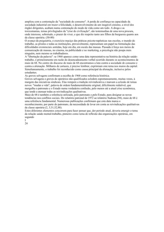 ampliou com a contestação da "sociedade de consumo". A perda de confiança na capacidade da
sociedade industrial em trazer a felicidade, o desenvolvimento de um inegável cinismo, a nível dos
órgãoi dirigentes, acabam numa contestação do modo de vida como um todo. A droga e as
toxicomanias, temas privilegiados da "crise de civilização", são testemunhas de uma nova procura,
onde interessa, sobretudo, o prazer de viver, e que diz respeito tanto aos filhos da burguesia quanto aos
da classe operária. (30-80)
O avanço da psiquiatria, o exercício maciço das práticas psicote-rapêuticas nas escolas, o mundo do
trabalho, as prisões e todas as instituições, provavelmente, representam um papel na formulação das
dificuldades existenciais sentidas, hoje em dia, em escala das massas. Passada à força nos meios de
comunicação de massas, no cinema, na publicidade e no marketing, a psicologia não poupa mais
ninguém, nem mesmo os trabalhadores.
A "libertação da palavra": se 1968 aparece como uma data representativa na história da relação saúde-
trabalho, é primeiramente em razão do desencadeamento verbal ocorrido durante os acontecimentos de
maio de 68. No centro do discurso de maio de 68 encontramos a luta contra a sociedade de consumo e
contra a alienação. Milhares de cartazes, é preciso lembrar, exprimiam este tema nos muros da capital.
Simultaneamente, o trabalho foi reconhecido como causa principal da alienação, inclusive pelos
estudantes.
As greves selvagens confirmam a escolha de 1968 como referência histórica.
Greves selvagens e greves de operários não-qualificados eclodem espontaneamente, muitas vezes, à
margem das iniciativas sindicais. Elas rompem a tradição reivindicativa e marcam a eclosão de temas
novos: "mudar a vida", palavra de ordem fundamentalmente original, dificilmente redutível, que
mergulha o patronato e o Estado numa verdadeira confusão, pelo menos até a atual crise econômica,
que tende a atenuar todas as reivindicações qualitativas.
Maio de 68 é também a referência utilizada, pelo patronato e pelo Estado, para designar as novas
tendências nos conflitos sociais. Do relatório patronal de 1972 ao relatório Sudreau (94), maio de 68 é
uma referência fundamental. Numerosas publicações confirmam que esta data marca o
reconhecimento, por parte do patronato, da necessidade de levar em conta as reivindicações qualitativas
da classe operária (2, 3,31,52,88).
Estes diferentes elementos concorrem para fazer pensar que, dot período atual, deveria emergir o tema
da relação saúde mental-trabalho, pnmeiro como tema de reflexão das organizações operárias, em
segundo
I
24
 