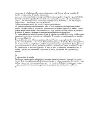 como objeto de trabalhos científicos, a exemplo do que se pode observar sobve as condições de
trabalho com a medicina do trabalho eaergonomia.
;e, todavia, tste tema está efetivamente presente há uma década-. pode-se perguntar o quê, no trabalho,
é acusado como fonte específica de nocividade para vida mental. A questão é de uma importância
crucial. A luta pela sobrevivência condenava a duração excessiva do trabalho. A luta pela saúde do
corpo conduzia à denúncia das condições de trabalho.
Quanto ao sofrimento mental, ele resulta da organização do trabalho.
Por condição de trabalho é preciso entender, antes de tudo, ambiente físico (temperatura, pressão,
barulho, vibração, irradiação, altitude etc), ambiente químico (produtos manipulados, vapores e gases
tóxicos, poeiras, fumaças etc), o ambiente biológico (vírus, bactérias, parasitas, fungos), as condições
de higiene, de segurança, e as características antropométricas do posto de trabalho.
Por organização do trabalho designamos a divisão do trabalho, o conteúdo da tarefa (na medida em que
ele dela deriva), o sistema hierárquico, as modalidades de comando, as relações de poder, as questões
de responsabilidade etc.
Palavras de ordem como "abaixo as cadências infernais", "abaixo a separação trabalho intelectual-
trabalho manual", "mudar a vida" atacam diretamente a organização do trabalho. Seu caráter qualitativo
não pode ser traduzido, simplesmente, em termos de custo ou de itens orçamentários. Testes, pesquisas,
questionários abertos ou fechados, estatísticas, números e quantificações devem ser abandonados por
não serem capazes de dar conta do processo. A partir de então se confrontam, sem intermediário, a
vontade e o desejo dos trabalhadores e o comando do patrão, concretizado pela organização do
trabalho.
*
fjtr
A psicopatologia do trabalho
Geralmente, em psicopatologia do trabalho, acentuam-se os comportamentos humanos. E na contra-
corrente desta inspiração, aparentada do behaviorisrho, que se coloca esta pesquisa. Seu objetivo é o de
explicar o campo não-comportamental, ocupado — do mesmo modo Que um inimigo ocupa um país
— pelos atos impostos: movimentos, gestos, ritmos, cadências e comportamentos produtivos.
25
 