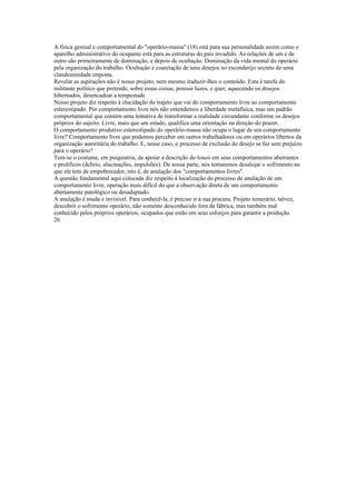 A física gestual e comportamental do "operârio-massa" (18) está para sua personalidade assim como o
aparelho administrativo do ocupante está para as estruturas do país invadido. As relações de um e de
outro são primeiramente de dominação, e depois de ocultação. Dominação da vida mental do operário
pela organização do trabalho. Ocultação e coarctação de seus desejos no esconderijo secreto de uma
clandestinidade imposta.
Revelar as aspirações não é nosso projeto, nem mesmo iraduzir-lhes o conteúdo. Esta é tarefa do
militante político que pretende, sobre essas coisas, possuir luzes, e quer, aquecendo os desejos
hibernados, desencadear a tempestade.
Nosso projeto diz respeito à elucidação do trajeto que vai do comportamento livre ao comportamento
estereotipado. Por comportamento livre nós não entendemos a liberdade metafísica, mas um padrão
comportamental que contém uma tentativa de transformar a realidade circundante conforme os desejos
próprios do sujeito. Livre, mais que um estado, qualifica uma orientação na direção do prazer.
O comportamento produtivo estereotipado do operário-massa não ocupa o lugar de um comportamento
livre? Comportamento livre que podemos perceber em outros trabalhadores ou em operários libertos da
organização autoritária do trabalho. E, nesse caso, o processo de exclusão do desejo se faz sem prejuízo
para o operário?
Tem-se o costume, em psiquiatria, de apoiar a descrição do louco em seus comportamentos aberrantes
e prolíficos (delírio, alucinações, impulsões). De nossa parte, nós tentaremos desalojar o sofrimento no
que ele tem de empobrecedor, isto é, de anulação dos "comportamentos livres".
A questão fundamental aqui colocada diz respeito à localização do processo de anulação de um
comportamento livre, operação mais difícil do que a observação direta de um comportamento
abertamente patológico ou desadaptado.
A anulação é muda e invisível. Para conhecê-la, é preciso ir à sua procura. Projeto temerário, talvez,
descobrir o sofrimento operário, não somente desconhecido fora da fábrica, mas também mal
conhecido pelos próprios operários, ocupados que estão em seus esforços para garantir a produção.
26
 