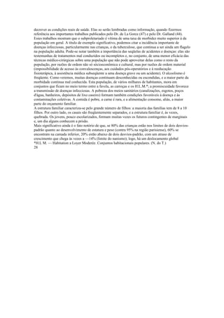 decrever as condições reais de saúde. Elas so serão lembradas como informação, quando fizermos
referência aos importantes trabalhos publicados pelo Dr. de La Gorce (47) e pelo Dr. Galland (44).
Esies trabalhos mostram que o subproletariado é vítima de uma taxa de morbidez muito superior à da
população em geral. A título de exemplo significativo, podemos citar a incidência importante de
doenças infecciosas, particularmente nas crianças, e da tuberculose, que continua a ser ainda um flagelo
na população adulta. Pode-se notar também a importância das seqüelas de acidentes e doenças: elas são
testemunhas de tratamentos mal conduzidos ou incompletos e, no conjunto, de uma menor eficácia das
técnicas médico-cirúrgicas sobre uma população que não pode aproveitar delas como o resto da
população, por razões de ordem não só sócioeconômica e cultural, mas por razões de ordem material
(impossibilidade de acesso às convalescenças, aos cuidados pós-operatórios e à reeducação
fisioterápica, à assistência médica subseqüente a uma doença grave ou um acidente). O alcoolismo é
freqüente. Como veremos, muitas doenças continuam desconhecidas ou escondidas, e a maior parte da
morbidade continua mal conhecida. Esta população, de vários milhares de habitantes, mora em
conjuntos que ficam no meio termo entre a favela, as carroças e os H.L.M.*; a promiscuidade favorece
a transmissão de doenças infecciosas. A pobreza dos meios sanitários (canalizações, esgotos, poços
d'água, banheiros, depósitos de lixo caseiro) formam também condições favoráveis à doença e às
contaminações coletivas. A comida è pobre, a carne é rara, e a alimentação consome, aliás, a maior
parte do orçamento familiar.
A estrutura familiar caracteriza-se pelo grande número de filhos: a maioria das famílias tem de 8 a 10
filhos. Por outro lado, os casais são freqüentemente separados, e a estrutura familiar é, às vezes,
quebrada. Os jovens, pouco escolarizados, formam muitas vezes os futuros contingentes de marginais
e, um dia alguns conhecem a prisão.
Mais significativo ainda é o fato notório de que, se 80% das crianças estão nos limites de dois desvios-
padrão quanto ao desenvolvimento de estatura e peso (contra 95% na região parisiense), 60% se
encontram na camada inferior, 20% estão abaixo de dois desvios-padrão, com um atraso de
crescimento que chega às vezes a —14% (limite do nanismo); logo, há um deslocamento global
*H.L M. — Habitation a Loyer Moderée. Conjuntos habitacionais populares. (N. do T.)
28
 