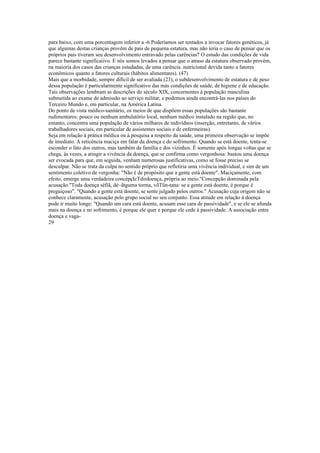 para baixo, com uma porcentagem inferior a -6 Poderíamos ser tentados a invocar fatores genéticos, já
que algumas destas crianças provêm de pais de pequena estatura, mas não íeria o caso de pensar que os
próprios pais tiveram seu desenvolvimento entravado pelas carências? O estudo das condições de vida
parece bastante significaiivo. E nós somos levados a pensar que o atraso da estatura observado provém,
na maioria dos casos das crianças estudadas, de uma carência .nutricional devida tanto a fatores
econômicos quanto a fatores culturais (hábitos alimentares). (47)
Mais que a morbidade, sempre difícil de ser avaliada (23), o subdesenvolvimento de estatura e de peso
dessa população é particularmente significativo das más condições de saúde, de higiene e de educação.
Tais observações lembram as descrições do século XIX, concernentes à população masculina
submetida ao exame de admissão ao serviço militar, e podemos ainda encontrá-las nos países do
Terceiro Mundo e, em particular, na América Latina.
Do ponto de vista médico-sanitário, os meios de que dispõem essas populações são bastante
rudimentares: pouco ou nenhum ambulatório local, nenhum médico instalado na região que, no
entanto, concentra uma população de vários milhares de indivíduos (inserção, entretanto, de vários
trabalhadores sociais, em particular de assistentes sociais e de enfermeiras).
Seja em relação à prática médica ou à pesquisa a respeito da saúde, uma primeira observação se impõe
de imediato. A reticência maciça em falar da doença e do sofrimento. Quando se está doente, tenta-se
esconder o fato dos outros, mas também da família e dos vizinhos. É somente após longas voltas que se
chega, às vezes, a atingir a vivência da doença, que se confirma como vergonhosa: bastou uma doença
ser evocada para que, em seguida, venham numerosas justificativas, como se fosse preciso se
desculpar. Não se trata da culpa no sentido próprio que refletiria uma vivência individual, e sim de um
sentimento coletivo de vergonha: "Não é de propósito que a gente está doente". Maciçamente, com
efeito, emerge uma verdadeira concépçIcTdirdoença, própria ao meio."Concepção dominada pela
acusação."Toda doença sêfíã, dè~ãtguma torma, võTün-tana: se a gente está doente, é porque é
preguiçoso". "Quando a gente está doente, se sente julgado pelos outros." Acusação cuja origem não se
conhece claramente, acusação pelo grupo social no seu conjunto. Essa atitude em relação à doença
pode ir muito longe: "Quando um cara está doente, acusam esse cara de passividade", e se ele se afunda
mais na doença e no sofrimento, é porque ele quer e porque ele cede à passividade. A associação entre
doença e vaga-
29
 