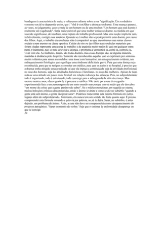 bundagem è característica do meio, e voltaremos adiante sobre a sua "significação. Üm verdadeiro
consenso social se depreende assim, que : "vlsã à~con3êhar a doença e o doente. Uma nuança aparece,
às vezes, no julgamento, caso se trate de um homem ou de uma mulher: "Um homem que está doente é
realmente um vagabundo''. Seria mais tolerável que uma mulher estivesse doente, na medida em que
isso não significasse, de imediato, uma ruptura do trabalho profissional. Mas uma noção implícita vem,
infalivelmente, corrigir essa asseiváo. Quando se é mulher não se pode permitir estar doente, por causa
dos filhos. Aqui, o trabalho das mulheres não é comparável ao que encontramos nas outras classes
sociais e nem mesmo na classe operária. Cuidar de oito ou dez filhos nas condições materiais que
foram citadas representa uma carga de trabalho e de angústia muito maior do que em qualquer outra
parte. Finalmente, não se trata de evitar a doença, o problema é domesticá-la, contê-la, controlá-la,
viver com ela. As mulheres, dizem, são todas doentes, mas essas doenças são, de alguma maneira,
mantidas à distância pelo desprezo. Somente são reconhecidas aquelas que se exprimem por sintomas
muito evidentes para serem escondidos: uma tosse com hemoptise, um emagrecimento evidente, um
enfraquecimento fisiológico que signifique uma síndrome deficitária grave. Para que uma doença seja
reconhecida, para que se resigne a consultar um médico, para que se aceite ir ao hospital, é preciso que
a doença tenha atingido uma gravidade tal que ela impeça a continuidade seja da atividade profissional,
no caso dos homens, seja das atividades domésticas e familiares, no caso das mulheres. Apesar de tudo,
nota-se uma atitude um pouco mais flexível em relação à doença das crianças. Pois, no subproletariado,
tudo é organizado, tudo é estruturado, tudo converge para a salvaguarda da vida da criança. Mas
mesmo nestes casos, não se gosta de ir procurar o médico. Não tanto por causa da vergonha
experimentada face a um personagem de um outro mundo mas porque tem-se medo que ele descubra
"um monte de coisas que a gente prefere não saber". Se o médico mencionar, em seguida ao exame,
muitas infecções crônicas desconhecidas, então o ânimo se abate e como se diz no subúrbio "quando a
gente está sem ânimo, a gente não pode sarar". Podemos reencontrar esta mesma fórmula em outros
lugares além do subproletariado. Entretanto, ela nunca tem um sentido tão forte quanto aqui. É preciso
compreender esta fórmula tomando-a palavra por palavra, ao pé da letra. Sarar, no subúrbio, é antes
dejtudo_um problema de ânimo. Aliás, a cura não deve ser compreendida como desaparecimento do
processo patogênico. "Sarar esomente não sofrer.' Seja que o sintoma de enfermidade desapareça ou
que se consiga
30
 
