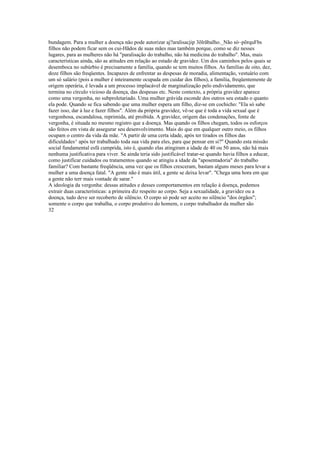 bundagem. Para a mulher a doença nâo pode autorizar aj?aralisacjip 3õlrãbaIho._Não sò~põrquFbs
filhos não podem ficar sem os cui-Hãdos de suas mães mas também porque, como se diz nesses
lugares, para as mulheres não há "paralisação do trabalho, não há medicina do trabalho". Mas, mais
características ainda, são as atitudes em relação ao estado de gravidez. Um dos caminhos pelos quais se
desemboca no subúrbio é precisamente a família, quando se tem muitos filhos. As famílias de oito, dez,
doze filhos são freqüentes. Incapazes de enfrentar as despesas de moradia, alimentação, vestuário com
um só salário (pois a mulher é inteiramente ocupada em cuidar dos filhos), a família, freqüentemente de
origem operária, é levada a um processo implacável de marginalização pelo endividamento, que
termina no círculo vicioso da doença, das despesas etc. Neste contexto, a própria gravidez aparece
como uma vergonha, no subproletariado. Uma mulher grávida esconde dos outros seu estado o quanto
ela pode. Quando se fica sabendo que uma mulher espera um filho, diz-se em cochicho: "Ela só sabe
fazer isso, dar à luz e fazer filhos". Além da própria gravidez, vê-se que é toda a vida sexual que é
vergonhosa, escandalosa, reprimida, até proibida. A gravidez, origem das condenações, fonte de
vergonha, é situada no mesmo registro que a doença. Mas quando os filhos chegam, todos os esforços
são feitos em vista de assegurar seu desenvolvimento. Mais do que em qualquer outro meio, os filhos
ocupam o centro da vida da mãe. "A partir de uma certa idade, após ter tirados os filhos das
dificuldades^ após ter trabalhado toda sua vida para eles, para que pensar em si?" Quando esta missão
social fundamental esfá cumprida, isto é, quando elas atingiram a idade de 40 ou 50 anos, não há mais
nenhuma justificativa para viver. Se ainda teria sido justificável tratar-se quando havia filhos a educar,
como justificar cuidados ou tratamentos quando se atingiu a idade da "aposentadoria" do trabalho
familiar? Com bastante freqüência, uma vez que os filhos cresceram, bastam alguns meses para levar a
mulher a uma doença fatal. "A gente não é mais útil, a gente se deixa levar". "Chega uma hora em que
a gente não terr mais vontade de sarar.''
A ideologia da vergonha: dessas atitudes e desses comportamentos em relação à doença, podemos
extrair duas características: a primeira diz respeito ao corpo. Seja a sexualidade, a gravidez ou a
doença, tudo deve ser recoberto de silêncio. O corpo só pode ser aceito no silêncio "dos órgãos";
somente o corpo que trabalha, o corpo produtivo do homem, o corpo trabalhador da mulher são
32
 