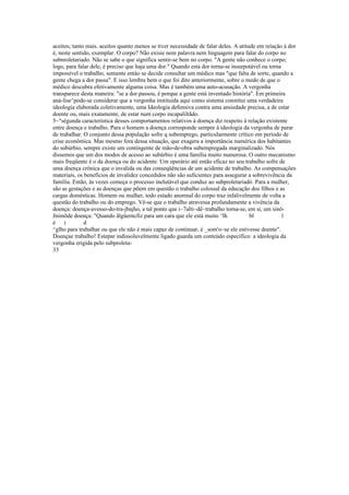 aceitos; tanto mais. aceitos quanto menos se tiver necessidade de falar deles. A atitude em reíaçâo à dor
é, neste sentido, exemplar. O corpo? Não exisie nem palavra nem linguagem para falar do corpo no
subnroletariado. Não se sabe o que significa sentir-se bem no corpo. "A gente não conhece o corpo;
logo, para falar dele, é preciso que haja uma dor." Quando esta dor torna-se insurpotável ou torna
impossível o trabalho, somente entào se decide consultar um médico mas "que falta de sorte, quando a
gente chega a dor passa". E isso lembra bem o que foi dito anteriormente, sobre o medo de que o
médico descubra efetivamente alguma coisa. Mas é também uma auto-acusação. A vergonha
transparece desta maneira: "se a dor passou, é porque a gente está inventado história". Em primeira
aná-lise^pode-se considerar que a vergonha instituida aqui como sistema constitui uma verdadeira
ideologia elaborada coletivamente, uma Ideologia defensiva contra uma ansiedade precisa, a de estar
doente ou, mais exatamente, de estar num corpo incapaliltãdo.
5~"sègunda característica desses comportamentos relativos à doença diz respeito à relação existente
entre doença e trabalho. Para o homem a doença corresponde sempre à ideologia da vergonha de parar
de trabalhar. O conjunto dessa população sofre q subemprego, particularmente crítico em período de
crise econômica. Mas mesmo fora dessa situação, que exagera a importância numérica dos habitantes
do subúrbio, sempre existe um contingente de mão-de-obra subempregada marginalizado. Nós
dissemos que um dos modos de acesso ao subúrbio é uma família muito numerosa. O outro mecanismo
mais freqüente é o da doença ou do acidente. Um operário até então eficaz no seu trabalho sofre de
uma doença crônica que o invalida ou das conseqüências de um acidente de trabalho. As compensações
materiais, os benefícios de invalidez concedidos não são suficientes para assegurar a sobrevivência da
família. Então, às vezes começa o processo inelutável que conduz ao subproletariadó. Para a mulher,
são as gestações e as doenças que põem em questão o trabalho colossal da educação dos filhos e as
cargas domésticas. Homem ou mulher, todo estado anormal do corpo traz infalivelmente de volta a
questão do trabalho ou do emprego. Vê-se que o trabalho atravessa profundamente a vivência da
doença: doença-avesso-do-tra-jbajho, a tal ponto que i~7alti~dê~trabalho torna-se, em si, um sinô-
Jnimõde doença: "Quando ãlgüerncfiz para um cara que ele está muito ^lh bl l
é i d
^glho para trabalhar ou que ele não é mais capaz de continuar, é _som'o~se ele estivesse doente".
Doençae trabalho! Estepar indissoluvelmente ligado guarda um conteúdo específico: a ideologia da
vergonha erigida pelo subproleta-
33
 