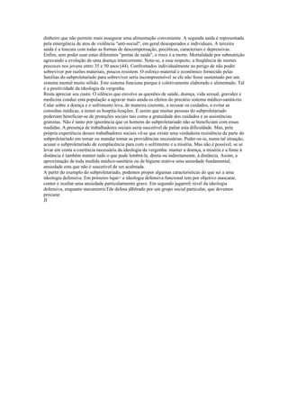 dinheiro que não permite mais assegurar uma alimentação conveniente. A segunda saida é representada
pela emergência de atos de violência "anti-social", em geral desesperados e individuais. A terceira
saída é a loucura com todas as formas de descompensação, psicóticas, caracteriais e depressivas.
Enfim, sem poder usar estas diferentes "portas de saida", o risco é a morte. Mortalidade por subnutrição
agravando a evolução de uma doença intercorrente. Nota-se, a esse respeito, a freqüência de mortes
precoces nos jovens entre 35 e 50 anos (44). Confrontados individualmente ao perigo de não poder
sobreviver por razões materiais, poucos resistem. O esforço material e econômico fornecido pelas
famílias do subproletariado para sobreviver seria incompreensível se ele não fosse sustentado por um
sistema mental muito sólido. Este sistema funciona porque é coletivamente elaborado e alimentado. Tal
é a positividade da ideologia da vergonha.
Resta apreciar seu custo. O silêncio que envolve as questões de saúde, doença, vida sexual, gravidez e
medicina conduz esta população a agravar mais ainda os efeitos do precário sistema médico-sanitá-rio.
Calar sobre a doença e o sofrimento leva, de maneira coerente, a recusar os cuidados, a evitar as
consultas médicas, a temer as hospita-lizações. É assim que muitas pessoas do subproletariado
poderiam beneficiar-se de proteções sociais tais como a gratuidade dos cuidados e as assistências
gratuitas. Não é tanto por ignorância que os homens do subproletariado não se beneficiam com essas
medidas. A presença de trabalhadores sociais seria suscetível de paliar esta dificuldade. Mas, pela
própria experiência desses trabalhadores sociais vê-se que existe uma verdadeira resistência da parte do
subproletariado em tomar ou mandar tomar as providências necessárias. Poder-se-ia, numa tal situação,
acusar o subproletariado de complacência para com o sofrimento e a miséria. Mas não é possível, se se
levar em conta a coerência necessária da ideologia da vergonha: manter a doença, a miséria e a fome à
distância é também manter tudo o que pode lembrá-la, direta ou indiretamente, à distância. Assim, a
aproximação de toda medida médico-sanitária ou de higiene reativa uma ansiedade fundamental,
ansiedade esta que não é suscetível de ser acalmada.
A partir do exemplo do subproletariado, podemos propor algumas características do que sei a uma
ideologia defensiva. Em primeiro lujar> a ideologia defensiva funcional tem por objetivo mascarar,
conter e ocultar uma ansiedade particularmente grave. Em segundo jugarreli nivel da ideologia
defensiva, enquanto mecanisrricTde defesa jãbõrado por um grupo social particular, que devemos
procurar
JÍ
 