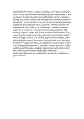 uma especificidade. Encontraremos, a respeito dos trabalhadores da ^construção civil, tais ideologias
defensivas. Neste caso. os caracteres específicos deverão ser relacionados à natureza da organização do
trabalho. No caso do subproletariado, não se pode falar em organização do trabalho enquanto tal. Seria
mais uma questão de sub-emprego e de desemprego. A especificidade da_ ideologia defensiva da
vergonha resulta, por um lado, da~natureza da ansiedade a conter e, por outro lado, da população que
participa na sua vTaboração^, Em terceiro Tugar, o que caracteriza uma ideologia defensiva é o fato de
ela ser dirigida não contra uma angustia proveniente de conflitos intra-psíquicos de natureza mental, e
sim ler destinada a lutar contra um perigo e um risco reais. Em quarto lugar, aideologia defensiva, para
ser operatória, deve obter ã participação de todos oTTnteres-sados. Aquele que não contribui ou que
não partilha do conteúdo da ideologia é, cedo ou tarde, excluído. No caso da construção civil, é ser
mandado embora do canteiro de obras; no caso do subproletariado, é o isolamento progressivo que
conduz à morte nor intermédio das doenças físicas ou mentais. Em quinto lugar, uma ideo-logia
defensiva, para ser funcional, deve ser dotada de uma certa coerência. O que supõe certos arranjos
relativamente rígidos com a realidade. Daí os riscos que decorrem em conseqüências mais ou menos
graves no plano prático e concreto (resistência às proteções médico-sanitárias, recusa da contracepção).
Veremos, a propósito da construção civil, que o custo de elaboração do funcionamento da ideologia
defensiva profissional ;é igualmente grande (resistência frente às campanhas de segurança). Em sexto
lugar, a ideologia defensiva tem sempre um caráter vital, fundamental, necessário. Tão inevitável
quanto a própria realidade, a ideolõgTa defensiva tor-^ na-se obrigatória. Ela substitui os mecanismos
de defesãlndivíduais. Ela os torna impotentes ."Esta observação é de uma grande importância clínica na
medida em que é a partir dela que se pode compre^" ender porque um indivíduo isolado de seu~grupo
social se encontra ürutalménte desprovidoi 5ê~ defesas"fãce"5"'fèãMã'de ã"que ele é con-~ frontado. À
participação na ideologia defensTvTcoletiva exige que õsí mecanismos He" defesa ajam em surdihãT
mecanismos estes que só teriam razão de ser frente a conflitos de ordem mental, os quais só podem
aparecer quando um ^domínio mínimo da fealidade^perigosa está assegurado.
Nós veremos que todas essas características da ideologia da vergonha podem ser encontradas nas
ideologias defensivas profissionais, seja dos trabalhadores da construção civil ou dos operadores das
indústrias de processo.
36
 