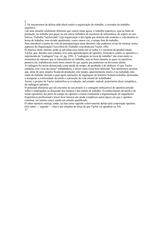I
2. Oj mecanismos de defesa individual contra a organização do trabalho: o exemplo do trabalho
repetitivo.
í de uma situarão totalmente diferente que vamos tratar agora: o trabalho repetitivo, seja na linha de
produção, no trabalho por peças ou em certos trabalhos de escritório de informática, de seguro ou nos
bancos. Trabalho "taylorizado" cuja organização é tão rígida que domina não somente a vida durante as
horas de trabalho, mas invade igualmente, como vamos ver, o tempo fora do trabalho.
Para introduzir o ponto de vista da psicopatologia neste domínio, não podemos evitar de retomar certos
aspectos da Organização Cien-tífica do Trabalho concebida por Taylor. (96)
Õ objetivo deste sistema, pode-se advinhar caso ainda não se saiba, é o aumento da produtividade.
Taylor, que, durante seus estudos, teve uma aprendizagem de operário, formulava contra os operários a
reprimenda de "vadiagem" (op. cít. pg. 230). A "vadiagem no local de trabalho" não eram tanto os
momentos de repouso que se intercalavam no trabalho, mas as fases durante as quais os operários,
pensava ele, trabalhavam num ritmo menor do que aquele que poderiam ou deveriam adotar.
A vadiagem foi assim denunciada como perda de tempo, de produção e de dinheiro. O que Taylor
condena, este vício da classe" trabalhadora, é talvez outra coisa bem diferente. Nós tentaremos mostrar
que, além de uma simples freada da produção, este tempo, aparentemente morto, é na realidade uma
etapa do trabalho durante a qual agem operações de regulagem do binômio homem-trabalho, destinadas
a assegurar a continuidade da tarefa e a proteção da vida mental do trabalhador.
Assim, o projeto de Taylor indentifica-se à redução, nçLsentjdo. radical, poderíamos dizer ortopédico,
da vadiagem operária.
O principal obstáculo que ele encontra no seu projeto é a vantagem indiscutível do operário-artesão
sobre o empregador na discussão dos tempos e dos ritmos de trabalho. O conhecimento da tarefa e do
modo operatório faz parte do campo do operário e traem cruelmente a argumentação do engenheiro.
Experiência profissional e know-how técnico são ainda complexos numa época em que o operário
continua, em muitos casos, sendo um artesão qualificado.
O saber operário emerge, então, na luta como segredo coletivamente detido pela corporação operária.
(62) saber — segredo — chave das relações de força de que Taylor vai apoderar-se. Ele
37
 