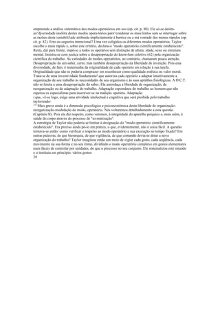 empreende a análise sistemática dos modos operaíórios em uso (op. cit. p. 80). Ele só-se deièm-
aa^djversidade insólita destes modos opera-tórios para^condenar os mais lentos sem se interrogar sobre
as razões desta variabili3adc atiibuida implicitamente à burrice ou a má vontade dos menos rápidos (op.
cit. p. 82). Erro ou cegueira intencional? Uma vez coligidos os diferentes modos operatórios, Taylor
escolhe o mais rápido e, sobre este critério, declara-o "modo operatório cientificamente estabelecido".
Resta, daí para frente, impô-io a todos os operários sem distinção de altura, idade, sexo ou estrutura
mental. Insistiu-se com justiça sobre a desapropriação do know-hon coletivo (62) pela organização
científica do trabalho. As variedades de modos operatórios, ao contrário, chamaram pouca atenção.
Desapropriação de um saber, certo, mas também desapropriação da liberdade de invenção. Pois esta
diversidade, de fato, é testemunha da originalidade de cada operário em relação à sua tarefa.
Originalidade que não se poderia comprazer em reconhecer como qualidade estética ou valor moral.
Trata-se de uma inventividade fundamenta! que autoriza cada operário a adaptar intuitivamente a
organização de seu trabalho às necessidades de seu organismo e às suas aptidões fisiológicas. A O.C.T.
não se limita a uma desapropriação do saber. Ela amordaça a liberdade de organização, de
reorganização ou de adaptação do trabalho. Adaptação espontânea do trabalho ao homem que não
esperou os especialistas para inscrever-se na tradição operária. Adaptação
i que, vê-se logo, exige uma atividade intelectual e cognitiva que será proibida pelo trabalho
taylorizado/
^" Mais grave ainda é a dimensão psicológica e psicoeconômica desta liberdade de organização-
reorganização-modulação do modo, operatório. Nós voltaremos detalhadamente a esta questão
(Capitulo II). Pois ela diz respeito, como veremos, à integridade do aparelho psíquico e, mais aiém, à
saúde do corpo através do processo de "so-matização".
A estratégia de Taylor não poderia se limitar à designação do "modo operatório cientificamente
estabelecido". Era preciso ainda pô-lo em prática, o que, evidentemente, não é coisa fácil. A questão
tornava-se então: como verificar o respeito ao modo operatório e sua execução no tempo fixado? Em
outras palavras, de que hierarquia, de que vigilância, de que comando devia-se dotar a nova
organização do trabalho? Taylor imaginou então um meio de vigiar cada gesto, cada seqüência, cada
movimento na sua forma e no seu ritmo, dividindo o modo operatório complexo em gestos elementares
mais fáceis de controlar por unidades, do que o processo no seu conjunto. Ele sistematizou este mtuodo
e o instituiu em princípio: vários gestos
38
 