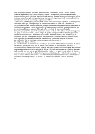 tudo parece rigorosamente partilhado pelos numerosos trabalhadores ligados à mesma linha de
produção, à mesma oficina. A repetividade dos gestos, a monotonia da tarefa, a robotização não
poupam nenhum operário de base. A uniformização aparente das exigências do trabalho parece indicar
a direção que a observação psicopatológica deveria usar: privilegiar o que há de comum e de coletivo
na vivência ao invés de se ater ao que separa os indivíduos.
Além do mais, uma tal opção parece coerente com as análises sociológica e política. Ao empregar uma
abordagem deste tipo, a psicopatologia do trabalho corre o risco de reatar com a interpretação
sociológica da vivência psíquica que atribui somente às condições materiais e econômicas as causas do
sofrimento, e reduz a dor a um reflexo simples da luta de classes. Armadilha teórica considerável que
provavelmente bloqueou qualquer elaboração sobre a vivência do operário taylorizado.
Parece-nos, ao contrário, que a individualização, mesmo se ela é_ antes de tudo uniformizante, porque
ela apaga as iniciativas espon-_ tâneas, porque ela quebra as responsabilidades êlTsaber, porque ela
anula as defesas coletivas, a indivicTualizáçâo conduz, paradoxal-mente, a uma diferenciação do
sofrimentó"d~e~iim trabalhador e de outro. Por causa do fracionãmêrito Ha coletividade operária, o
sofri-mento que a organização do trabalho engendra exige respostas defen-sivas fortemente
personalizadas. Não há mais lugar praticamente para as defesas coletivas.
Os resíduos das defesas coletivas
No caso do trabalho de caráter coletivo (construção civil e obras públicas) trata-se de tarefas de grande
envergadura que exigem vários dias ou mesmo várias semanas ou meses para sua realização. O
trabalho em equipe e a participação num grupo de operação cujo sentido e compreendido pelo conjunto
dos operários tornam possível a realização de defesas coletivas. Aqui, no caso do trabalho taylorizado,
nada parecido com isso ocorre. A divisão do trabalho conduz — os operários não deixam de afirmar—
a um non-sens: a maioria dos trabalhadores ignora o sentido do trabalho e o destino de sua tarefa. ~~A
falta de sentido da tarefa individual e o desconhecimento do sentido da tarefa coletiva só tomam a sua
verdadeira dimensão psicológica na divisão e na separação dos homens. Todavia, em certos
40
 