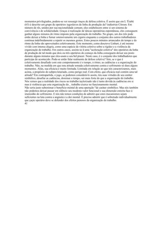 momentos privilegiados, podem-se ver ressurgir traços de defesa coletiva. É assim que em L 'Éiabü
(63) é descrito um grupo de operários iugoslavos da linha de produção da? indústrias Citroen. Em
número de rês, unidos por sua nacionalidade comum, eles estabelecem entre si um sistema de
convivência e de solidariedade. Graças à realização de táticas operatórias espontâneas, eles conseguem
ganhar alguns minutos do ritmo imposto pela organização do trabalho. No grupo, um dos três pode
então deixar a linha e fumar ostensivamente um cigarro enquanto o conjunto dos outros trabalhadores
continua indefinidamente a repetir os mesmos gestos. Estes poucos minutos arrancados do tempo e do
ritmo da linha são aproveitados coletivamente. Este momento, como descreve Linhart, é até mesmo
vivido com intensa alegria, como uma espécie de vitória coletiva sobre a rigidez e a violência da
organização do trabalho. Em outros casos, assiste-se ã uma "aceleração coletiva" dos operários da linha
de produção de tal modo que dois ou três operários do começo da linha conseguem deixar seu posto
durante alguns minutos que eles-usam a seu bel prazer. Neste caso, é o conjunto dos trabalhadores que
participa do acontecido. Pode-se então falar realmente de defesa coletiva? Sim, se o que é
coletivamente desafiado com este comportamento é o tempo, o ritmo, as cadências e a organização do
trabalho. Não, na medida em que esta atitude tomada coletivamente contra o sofrimento só dura alguns
momentos. Aliás, sua eficácia é muito limitada. Limitada em relação ao que nós caracterizamos, mais
acima, a propósito do subpro-letariado, como perigo real. Com efeito, que eficácia real contém uma tal
atitude? Em contrapartida, o jogo, se podemos considerá-lo assim, tira suas virtudes de seu caráter
simbólico, desafiar as cadências, dominar o tempo, ser mais forte do que a organização do trabalho.
Nós vemos que a realidade dos riscos no trabalho taylorizado não é tanto devida às cadências em si
mas à violência que esta organização do._ trabalho exerce no funcionamento mental.
Não seria justo subestimar o benefício mental de uma operação "de caráter simbólico. Mas nós também
não podemos deixar passar em silêncio seu modesto valor funcional e sua dimensão estreita face à
imensidão do sofrimento. E nós não temos condições de admitir que estes mecanismos sejam
suficientes na luta contra a angústia e a dor mental. É preciso admitir que é sobretudo individualmente
que çaçte operário deve se defender dos efeitos penosos da organização do trabalho.
41
 