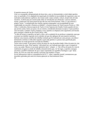 O operário-macaco de Taylor
Uma vez conseguida a desapropriação do know-how, uma vez desmantelada a coletividade operária
uma vez quebrada a livre adaptação da organização do trabalho às necessidades do organismo, uma vez
realizada a toda poderosa vigilância, não restam senão corpos isolados e dóceis, desprovidos de toda
iniciativa. A última peça do sistema pode então ser introduzida sem obstáculos: é preciso adestrar,
treinar, condicionar esta força potencial que não tem mais forma humana. Aliás, è o que anuncia o
próprio Taylor. "a multiplicação das relações operário-empregador vem acompanhada de uma
simplicidade em conceber o homem ao trabalho": o homem-macaco de Taylor nasceu (Taylor, p. 100).
Aliás, é conhecida a famosa resposta de Taylor à Corte Suprema dos Estados Unidos quando ele teve
que prestar contas, frente aos juizes, do seu sistema, considerado desumano na época. E para justificar
suas inovações, o próprio Taylor comparou o novo operário ao chipanzé como argumento convincente
para conseguir a adesão do júri (Taylor [96] p. 100).
"A idéia de treinar os operários um após o outro, sob a condução de um professor competente, para que
executem seu trabalho seguindo novos métodos até que eles apliquem de uma maneira contínua e
habitual, uma maneira científica de trabalhar (método que foi realizado por outra pessoa), esta idéia é
diretamente contrária à velha idéia segundo a qual cada operário é a pessoa mais qualificada para
determinar seu modo pessoal de execução do trabalho."
Taylor estava errado. O que parece correto do ponto de vista da produtividade é falso do ponto de vista
da economia do corpo. Poisj^operário ^efjt|vamerUejo_rna^indicado para saber o que é compatível
com a sua saúde. Mesmo se seu modo operatório não é ~sêmpré~ ò~^iãís~êfTcaz do ponto lie vista do
rendimento em gera^jo estudo do trabalho artesanal mostra que, via" de regra, o operário consegue
encontrar o melfíõT rendimento de que é capaz respeitando seu equilíbrio fisiológico e que^ desta
forma, ele Têvà em conta não somente o presente más também o Futuro.
Se nos debruçarmos sobre as conseqüências da O.C.T. sobre o aparelho mental, constataremos que
desordens ignoradas pelo autor do sistema aparecem no funcionamento físico.
42
 