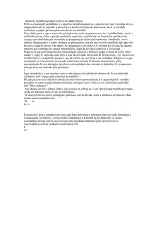 efeitos do trabalho repetitivo sobre a atividade fmtjuic
Entre a organização do trabalho e o aparelho mental desapareceu o amortecedor que constituía até aí a
responsabilidade de conceber e de realizar a tarefa em função do know-how, isto é, a atividade
intelectual engajada pelo operàrio-artesão no seu trabalho.
Com efeito, para o operário-artesão pré-tayioriano, tudo se passava como se o trabalho físico, isto é, a
atividade motora, fosse regulada, modulada, repartida e equilibrada em função das aptidões e do
cansaço do trabalhador pór intermédio da programação intelectual espontânea do trabalho. Neste
edifício hierarquizado, o corpo obedecia ao pensamento, que por sua vez era controlado pelo aparelho
psíquico, lugar do desejo e do prazer, da-imaginação e dos afetos1. O sistema Taylor age, de alguma
maneira, por subtração do estágio intermediário, lugar da atividade cognitiva e intelectual.
Poder-se-ia dar desta imagem uma representação espacial: o primeiro andar e a base da Torre Eiffel
seriam o corpo. O segundo andar seria a sede da atividade intelectual. O último andar, com seu emissor
de televisão seria o aparelho psíquico, que dá à torre sua coerência e sua finalidade. Imagine-se o que
aconteceria se, bruscamente, o segundo andar fosse retirado. O desastre arquitetônico viria
acompanhado de uma alteração significativa da qualidade das emissões de televisão! É precisamente
isto que deve ser estudado pela psicopato-
í
logia do trabalho; o que acontece com a vida psíquica do trabalhador desprovido de sua atividade
intelectual pelã^organizacãò científica do trabalho! ~
Dó choque entre um indivíduo, dotado de uma história personalizada, e a organização do trabalho,
portadora de uma injunção despersonalizante, emergem uma vivência e um sqfrimento_quej>ode-
níõlTèhtar esclarecer."
Não chegou ao fim o debate sobre o que se passa na cabeça de « um operário que trabalha por peças,
ou de um digitador num serviço de informática.
Se nos referirmos a certas concepções patronais, não há dúvida sobre a existência de uma atividade
mental que acompanha o tra-
' Ij so
áx. à.:
É necessário, para a seqüência do texto, que fique bem clara a diferença entre atividade intelectual e
vida psíquica (ou mental). Um raciocínio matemático é diferente de um fantasma. A clínica
psicanalitica mostra que há casos em que uma atividade intelectual pode desenvolver-se
independentemente de produção fantasmática (69).
I
43
 