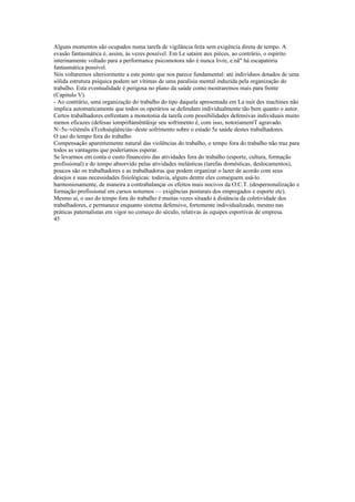 Alguns momentos são ocupados numa tarefa de vigilância feita sem exigência direta de tempo. A
evasão fantasmática é, assim, às vezes possível. Em Le sataire aux pièces, ao contrário, o espírito
interinamente voltado para a performance psicomotora não é nunca livre, e.nã" há escapatória
fantasmática possível.
Nós voltaremos ulteriormente a este ponto que nos parece fundamental: até indivíduos dotados de uma
sólida estrutura psíquica podem ser vítimas de uma paralisia mental induzida pela organização do
trabalho. Esta eventualidade é perigosa no plano da saúde como mostraremos mais para frente
(Capitulo V).
- Ao contrário, uma organização do trabalho do tipo daquela apresentada em La nuit des machines não
implica automaticamente que todos os operários se defendam individualmente tão bem quanto o autor.
Certos trabalhadores enfrentam a monotonia da tarefa com possibilidades defensivas individuais muito
menos eficazes (defesas íompòftámêntãisje seu sofrimento é, com isso, notoriamentT agravado.
N~5s~véíèmõs áTcohsèqüênciás~deste sofrimento sobre o estado 5e saúde destes trabalhadores.
O uso do tempo fora do trabalho
Compensação aparentemente natural das violências do trabalho, o tempo fora do trabalho não traz para
todos as vantagens que poderíamos esperar.
Se levarmos em conta o custo financeiro das atividades fora do trabalho (esporte, cultura, formação
profissional) e do tempo absorvido pelas atividades inelásticas (tarefas domésticas, deslocamentos),
poucos são os trabalhadores e as trabalhadoras que podem organizar o lazer de acordo com seus
desejos e suas necessidades fisiológicas: todavia, alguns dentre eles conseguem usá-lo
harmoniosamente, de maneira a contrabalançar os efeitos mais nocivos da O.C.T. (despersonalização e
formação profissional em cursos noturnos — exigências posturais dos empregados e esporte etc).
Mesmo aí, o uso do tempo fora do trabalho é muitas vezes situado à distância da coletividade dos
trabalhadores, e permanece enquanto sistema defensivo, fortemente individualizado, mesmo nas
práticas paternalistas em vigor no começo do século, relativas às equipes esportivas de empresa.
45
 
