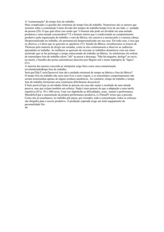 A "contaminação" do tempo fora do trabalho
Mais complicada é a questão das estruturas do tempo fora do trabalho. Numerosos são os autores que
insistem sobre a contradição I entre divisão dos tempos de trabalho/tempo livre de um lado, e / unidade
da pessoa (28). O que quer dizer isso senão que "o homem não pode ser dividido em uma metade
produtora e uma metade consumidora"? É o homem inteiro que é condicionado ao comportamento
produtivo pela organização do trabalho, e tora da fábrica, ele conserva a mesma pele e a mesma cabeça.
Despersonalizado no trabalho, ele permanecerá despersonalizado em sua casa. Em todo caso, é isso que
se observa, e é disso que se queixam os operários (15). Saindo da fábrica, reconhecemos os loucos de
Thomson pela maneira de dirigir nas estradas, como se eles continuassem a observar as cadências
aprendidas no trabalho. As mulheres se queixam de executar os trabalhos domésticos com um ritmo
acelerado que só faz prolongar o tempo entrecortado do trabalho na fábrica. As telefonistas (6) sofrem
de estereótipos fora do trabalho (dizer "alô" ao puxar a descarga, "Não há ninguém, desligo" ao ouvir,
no metrô, o barulho das portas automáticas) descritos por Bégoin sob o nome impróprio de "lapso".
(21)
A maioria dos autores concorda ao interpretar estgs fatos como uma contaminação
involuntáriadol&npo fora do trabalho.
Será queTüãcT seríaTpossível tirar daí a unidade estrutural do tempo na fabrica e fora da fábrica?
O tempo fora do trabalho não seria nem livre e nem virgem, e os estereótipos comportamentais não
seriam testemunhas apenas de alguns resíduos anedóticos. Ao contrário, tempo de trabalho e tempo
fora do trabalho formariam uma continuum dificilmente dissociável.
E bem possíveTque as atividades feitas às pressas em casa não sejam o resultado de uma atitude
passiva, mas que exijam também um esforço. Nada é mais penoso do que a adaptação a uma tarefa
repetitiva (92 p. 50 e 100) nova. Uma vez süpèrãclãs as dificuldades, resta_ manter a performance.
Maisdifícil'que a manutenção da própria performance produtiva, é cTfasedV treino que a precede.
Como nós já ressaltamos, no trabalho põr peças, por exemplo, toda a concentração, todos os esforços
são dirigidos para o escore produtivo. A produção esperada exige um total engajamento da
personalidade físi-
46
 