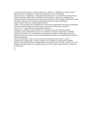 ca e mental. O mais perigoso, a partir de então, para o operário, é a adaptação do condicionamento
mental à cadência, adaptação que exigirá, inevitavelmente, um novo aprendizado.
_Nu.merojos_são_os_Qperários_e empregados,submetidos à O.Ç.T. que mantêm ativamente, fora do
trabalho e durantej» dias de folga, um programa onde atividades e repouso são verdadeiramente
coman-Hados pelo~cfõnómetro. Assim, eles conservam presente a preo "cupação ininterrupta do tempo
permitido a cada gesto, uma espécie de vigilância permanente para não deitar apagar q
ccuidicionamenío mental ao comportamento produtivo.
" Ãülm, o ritmo do tempo fora do trabalho não é somente uma contaminação, mas antes uma estratégia,
destinada a manter eficazmente a^pj^ãoTosjçm^oj^ag^tos^sjj^n^ânejosj que marcariam i
^pj^jç^j^g^^j^^ uma brecha no condicionamento produtivo.
Os médicos do trabalho, na prática da fábrica, encontram às vezes este fenômeno que não é
excepcional e que se traduz pela recusa de certos operários em aceitar as paralisações de trabalho
prescritas pelo médico que o está tratando. Este "presenteísmo" pode ter outras origens (de ordem
salarial) mas há casos em que a causa é a luta individual para preservar um condicionamento produtivo
arduamente adquirido.
Aparece nesta atitude o círculo vicioso sinistro da alienação pelo sistema Taylor~ onde cT
comportamento condicionado e o tempo, jecqrtãdo sob as medidas da organizaçãõ"do trabaífiõ,
formam umá verdadeira síndrome psicopatológica que o operário, para evitar algo_ ainda "pior,Tsè Vê
obrigado a reforçar também ele. A injustiça quer que, no fim, o próprio operário torne-se o artesão de
seu sofrimento.
li
47
 