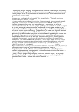 í suas múltiplas variantes, o tema àa. indignidade operária. Sentimento  experimentado maciçamente
na classe üperária; o da vergonha de ser / robotizado, de não ser mais que um apêndice da máquina, às
vezes de jser sujo, de não ter mais imaginação ou inteligência, de estar desper-/sonaiizado etc. É do
contato forçado com uma tarefa.-
i
§ànte que nasce uma jmagejn de mdigrudad&jV falta de significação^ a" frustração narcísica, a
inutilidade dos gestos, formam, ciclo por
ciclo, uma imagem narcísica pálida, feia, miserável. Outra vivência, não menos presente do que a da
indignidade, o sentimentQjie. inutL Udãde remete, primeiramente^àJalta de qualificação e de
finalidade do trabalhgjQ operário da linha de produção como o escriturário de üm serviço de
contabilidade muitas vezes não conhecem a própria significação de seu trabalho em relação ao conjunto
da atividade da empresa. Mas, mais do que isso, sua tarefa não tem significação humana. Ela não
significa nada para a família, nem para os amigos, nem para o grupo social e nem para o quadro de um
ideal social, altruísta, humanista ou político. Raros são aqueles que ainda creêm no mito do progresso
social ou na participação à uma obra útil. Cor^ relativamente, elevam-se queixas sobre
adesqualificação. Desqualifi-cação cujo sentido não se esgota nos índices e nos salários. Trata-se mais
da imagem de si que repercute do trabalho, tanto mais honroso se a tarefa é complexa, tanto mais
admirada pelos outros se ela exige um know-how, responsabilidade, riscos. A vivência depressiva
condensa de alguma maneira os sentimentos de indignidade, de inutilidade e de desqualificação,
ampliando-os. Esta depressão é dominada pelo cansaço. Cansaço que se origina não só dos esforços
musculares e psicossensoriais, mas que resulta sobretudo do estado dos trabalhadores taylorizados
.JxficutajLjima tarefa sem investimentojnateriaí ou afetivo exige a produção de esforço e de
voHfã3êí"«ni-QUtras çlr^ cjtimtâncjã£j^ vivência
depressivã~ãíimenta-se da sensação de adormecimento intelectual, de anquilose mental, de paralisia da
imaginação e marca o triunfo do. condicionamento ao comportamento produtivo.
No que diz respeito à relação do homem com o conteúdo "significativo" do trabalho, podem-se
considerar, esquematicamente, dois componentes: o conteúdo significativo em relação ao Sujeito e o
conteúdo significativo em relação ao Objeto.
Durante o trabalho, vários elementos contam na formação da imagem de si, isto é, do narcisismo:
O nível de qualificação, de formação não é, via de regra, suficiente em relação às aspirações. O
sofrimento começa quando a evolução desta relação é bloqueada (22).
49
 