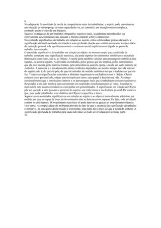 li
Na adaptação do conteúdo da tarefa às competências reais do trabalhador, o sujeito pode encontrar-se
em situação de subemprego de suas capacidades ou, ao contrário, em situação muito complexa,
correndo assim o risco de um fracasso.
Sucesso ou fracasso de um trabalho obrigatório: sucessos reais, socialmente reconhecidos ou
efetivamente desconhecidos não causam o mesmo impacto sobre o narcisismo.
No conteúdo significativo do trabalho em relação ao sujeito, entra a dificuldade prática da tarefa, a
significação da tarefa acabada em relação a uma profissão (noção que contém ao mesmo tempo a idéia
de evolução pessoal e de aperfeiçoamento) e o estatuto social implicitamente ligado ao posto de
trabalho determinado.
O conteúdo significativo do trabalho em relação ao objeto: ao mesmo tempo que a atividade de
trabalho comporta uma significação narcisica, ela pode suportar investimentos simbólicos e materiais
destinados a um outro, isto é, ao Objeto. A tarefa pode também veicular uma mensagem simbólica para
alguém, ou contra alguém. A atividade do trabalho, pelos gestos que ela implica, pelos instrumentos
que ela movimenta, pelo material tratado, pela atmosfera na qual ela opera, veicula um certo número de
símbolos. A natureza e o encadeamento destes símbolos dependem, ao mesmo tempo, da vida interior
do sujeito, isto é, do que ele põe, do que ele introduz de sentido simbólico no que o rodeia e no que ele
faz. Todas estas significações concretas e abstratas organizam-se na dialética com o Objeto. Objeto
exterior e real por um lado, objeto interiorizado por outro, cujo papel é decisivo na vida. Acontece
inevitavelmente que o interlocutor interior e os personagens reais que o trabalhador encontra opõem-se.
Responder a um, não implica necessariamente em responder simultaneamente ao outro. Estender-se
mais sobre este assunto conduziria a mergulhar em generalidades. A significação em relação ao Objeto
põe em questão a vida passada e presente do sujeito, sua vida íntima e sua história pessoal. De maneira
que, para cada trabalhador, esta dialética do Objeto é específica e única.
Separar assim conteúdos significativos em relação ao sujeito e ao objeto é naturalmente arbitrário, na
medida em que as regras de troca de investimento não se deixam assim separar. De fato, toda atividade
contém os dois termos. O investimento narcísico só pode renovar-se graças ao investimento objetai e
vice-versa. A complexidade do problema provém do fato de que o essencial da significação do trabalho
é subjetivo. Se uma parte desta relação é consciente, esta parte não é mais do que a ponta do iceberg. A
significação profunda do trabalho para cada indivíduo só pode ser revelada por técnicas parti-
50
 