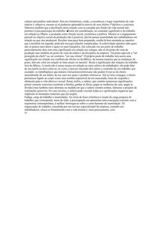 culares (psicanálise individual). Nós nos limitairmos, então, a reconhecer o lugar importante da vida
interior e subjetiva, mesmo se só podemos apreendê-la através de seus efeitos i*idireitos e concretos.
Sabemos também que a decifração desta relação com as camadas pro-fundis da vida mental não
pertence à psicopaioiogia do trabalho. ■Entra em consideração, no conteúdo significativo do trabalho
em relação ao Objeto, a produção como função social, econômica e política. Mesmo se o engajamento
pessoal no objetivo social da produção não é possível, não há jamais neutralidade dos trabalhadores em
relação ao que eles produzem. Receber uma peça bem preparada, confiá-la bem montada ao operário
que a receberá em seguida, pode pôr em jogo relações complicadas.-A coletividade operária sabe quais
são os postos mais duros e quais os mais tranqüilos. Ser colocado em um posto de trabalho
particularmente duro tem uma significação em relação aos colegas, não só do ponto de vista da
produção mas também do ponto de vista da ordem e da disciplina na empresa. Tal posto eqüivale a "ser
protegido do chefe" ou, ao contrário, "ser sua vítima". O próprio posto de trabalho tem assim uma
significação em relação aos conflitos da oficina ou da fábrica, da mesma maneira que as mudanças de
posto, têm um valor em relação às lutas atuais ou latentes'. Resta a significação das relações do trabalho
fora da fábrica. A tarefa não é nunca neutra em relação ao meio afetivo do trabalhador; ele pode falar
de sua tarefa ou deve calar-se; às vezes, é preciso esconder dos outros o conteúdo de seu trabalho: por
exemplo, os trabalhadores que inalam o hexaclorocicloriexano não podem livrar-se do cheiro
nauseabundo dè seu hálito, de seu suor nos quais o produto elimina-se. Até no leito conjugai, o cheiro
permanece ligado ao corpo como uma sombra impossível de ser mascarada, fonte de vergonha e
obstáculo para a vida afetiva e sexual. Resta, enfim, o salário, que contém numerosas significações:
primei ramente concretas (sustentar a família, ganhar as férias, pagar as melhorias da casa, pagar as
dívidas) mas também mais abstratas na medida em que o salário contém sonhos, fantasias e projetos de
realizações possíveis. No caso inverso, o salário pode veicular todas as s ignificações negativas que
implicam as limitações materiais que ele inxpõe.
Fadiga, carga de trabalho e insatisfação. Ao invés de fazer referência à noção de carga psíquica do
trabalho, que corresponde, antes de tudo, à preocupação em apresentar uma concepção coerente com a
ergonomia contemporânea, é melhor interrogar-se sobre o custo humano da insatisfação. Th
organização do trabalho, concebida por um serviço especializado"da empresa, estranho aos
trabalhadores, choca-se frontalmente com a vida mental e, mais precisamente, com
51
 