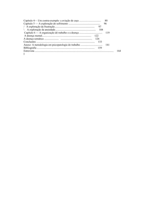 Capítulo 4— Um contra-exemplo: a aviação de caça ................................. 80
Capítulo 5 — A exploração do sofrimento ................................................ 96
/ A exploração da frustração............................................................. 97
 A exploração da ansiedade.............................................................. 104
Capítulo 6 — A organização dó trabalho e a doença ................................... 119
A doença mental........................................................................... 122
A doença somática ...................... ................................................ 126
Conclusões ......................................................................................... 133
Anexo: A metodologia em psicopatologia do trabalho ................................. 141
Bibliografia ........................................................................................ 159
Entrevista ........................................................................................................................ 164
I
 