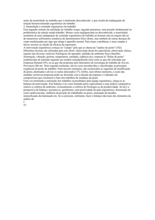 nentc da insatisfação no trabalho que é totalmente desconhecido: o que resulta da inadequação da
relação homem-tonteúdo ergonômico do trabalho.
2. Insatisfação e conteúdo ergonçmico do trabalho
Esta segunda vertente da satisfação do trabalho ocupa, segundo pensamos, uma posição fundamental na
problemática da relação saúde-trabalho. Muitas vezes negligenciada ou desconhecida, a insatisfação
resultante de uma inadaptação do conteúdo ergonômico do trabalho ao homem está na origem não só
de numerosos sofrimentos somáticos de determinismo físico direto, mas também de outras doenças do
corpo mediatizadas por algo que atinge o aparelho mental. Para situar o problema, o mais simples é
talvez recorrer ao estudo da eficácia da ergonomia.
A intervenção ergonômica começa no "campo" pelo que se chama de "análise do posto" (102).
Diferentes técnicas são utilizadas para este efeito: observação direta do especialista, observação clínica,
registro das diversas variáveis fisiológicas do operador, medidas do ambiente físico (barulho,
iluminação, vibração, poeiras, temperatura, umidade, cadência etc), resposta às "fichas de posto"
estabelecidas de antemão segundo um modelo estandardizado (tais como as que são utilizadas nas
Empresas Renault (95), ou as que são propostas pelo laboratório de sociologia do trabalho de Aix-en-
Provence) (48) etc. Num segundo momento, são às vezes reconhecidas e classificadas as principais
exigências do posto de trabalho. Num terceiro momento, são esclarecidas as sugestões de modificação
do posto, destinadas a aliviar os males detectados (73). Enfim, num último momento, o custo das
medidas corretivas propostas pode ser discutido com a direção da empresa e é adotado um
compromisso que constituirá a base dos trabalhos de mudança do posto.
Uma vez terminada a realização dos trabalhos aconselhados pela equipe ergonômica, chega-se ao
balanço da intervenção. Este balanço é às vezes limitado pelos especialistas a uma análise comparativa
relativa a critérios de ambiente, eventualmente a critérios de fisiologia ou de produtividade. Se tal é a
perspectiva do balanço, encontra-se, geralmente, uma positividade da ação ergonômica: diminuição do
custo cardiovascular, melhoria da posição do trabalhador no posto, atenuação do barulho,
intensificação da iluminação etc. Se se procurar, entretanto, fazer o balanço não mais dos elementos da
análise do
I
53
 