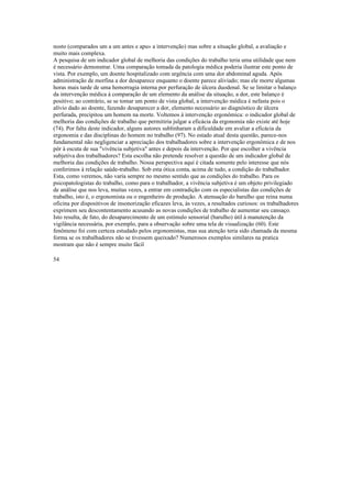nosto (comparados um a um antes e apu» a intervenção) mas sobre a situação global, a avaliação e
muito mais complexa.
A pesquisa de um indicador global de melhoria das condições do trabalho teria uma utilidade que nem
é necessário demonstrar. Uma comparação tomada da patologia médica poderia ilustrar este ponto de
vista. Por exemplo, um doente hospitalizado com urgência com uma dor abdominal aguda. Após
administração de morfina a dor desaparece enquanto o doente parece aliviado; mas ele morre algumas
horas mais tarde de uma hemorragia interna por perfuração de úlcera duodenal. Se se limitar o balanço
da intervenção médica à comparação de um elemento da análise da situação, a dor, este balanço é
positivo; ao contrário, se se tomar um ponto de vista global, a intervenção médica é nefasta pois o
alívio dado ao doente, fazendo desaparecer a dor, elemento necessário ao diagnóstico de úlcera
perfurada, precipitou um homem na morte. Voltemos à intervenção ergonômica: o indicador global de
melhoria das condições de trabalho que permitiria julgar a eficácia da ergonomia não existe até hoje
(74). Por falta deste indicador, alguns autores sublinharam a dificuldade em avaliar a eficácia da
ergonomia e das disciplinas do homem no trabalho (97). No estado atual desta questão, parece-nos
fundamental não negligenciar a apreciação dos trabalhadores sobre a intervenção ergonômica e de nos
pôr à escuta de sua "vivência subjetiva" antes e depois da intervenção. Por que escolher a vivência
subjetiva dos trabalhadores? Esta escolha não pretende resolver a questão de um indicador global de
melhoria das condições de trabalho. Nossa perspectiva aqui é citada somente pelo interesse que nós
conferimos à relação saúde-trabalho. Sob esta ótica conta, acima de tudo, a condição do trabalhador.
Esta, como veremos, não varia sempre no mesmo sentido que as condições do trabalho. Para os
psicopatologistas do trabalho, como para o trabalhador, a vivência subjetiva é um objeto privilegiado
de análise que nos leva, muitas vezes, a entrar em contradição com os especialistas das condições de
trabalho, isto é, o ergonomista ou o engenheiro de produção. A atenuação do barulho que reina numa
oficina por dispositivos de insonorização eficazes leva, às vezes, a resultados curiosos: os trabalhadores
exprimem seu descontentamento acusando as novas condições de trabalho de aumentar seu cansaço.
Isto resulta, de fato, do desaparecimento de um estímulo sensorial (barulho) útil à manutenção da
vigilância necessária, por exemplo, para a observação sobre uma tela de visualização (60). Este
fenômeno foi com certeza estudado pelos ergonomistas, mas sua atenção teria sido chamada da mesma
forma se os trabalhadores não se tivessem queixado? Numerosos exemplos similares na pratica
mostram que não é sempre muito fácil
54
 