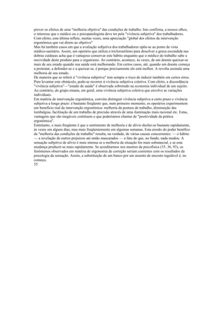 prever os efeitos de uma "melhoria objetiva" das condições de trabalho. Isto confirma, a nossos olhos,
o interesse que o médico ou o psicopatologista deve ter pela "vivência subjetiva" dos trabalhadores.
Com efeito, esta última reflete, muitas vezes, uma apreciação "global dos efeitos da iniervenção
ergonômica que vai direto ao objetivo"
Mas há também casos em que a avaliação subjetiva dos trabalhadores opõe-se ao ponto de vista
médico-sanitário. Assim, um operário que utiliza o tricloroetileno para dissolver a graxa escondida nas
dobras cutâneas acha que é vantajoso conservar este hábito enquanto que o médico do trabalho sabe a
nocividade deste produto para o organismo. Ao contrário, acontece, às vezes, de um doente queixar-se
mais de seu estado quando sua saúde está melhorando. Em certos casos, até, quando um doente começa
a protestar, a defender-se e a queixar-se, é porque precisamente ele está melhor. A revolta assinala uma
melhoria de seu estado.
De maneira que se referir à "vivência subjetiva" tem sempre o risco de induzir também em certos erros.
Para levantar este obstáculo, pode-se recorrer à vivência subjetiva coletiva. Com efeito, a discordância
"vivência subjetiva"—"estado de saúde" é observada sobretudo na economia individual de um sujeito.
Ao contrário, do grupo emana, em geral, uma vivência subjetiva coletiva que envolve as variações
individuais.
Em matéria de intervenção ergonômica, convém distinguir vivência subjetiva a curto prazo e vivência
subjetiva a longo prazo: é bastante freqüente que, num primeiro momento, os operários experimentem
um benefício real da intervenção ergonômica: melhoria da postura de trabalho, diminuição das
lombalgias, facilitação de um trabalho de precisão através de uma iluminação mais racional etc. Estas,
vantagens que são inegáveis contituem o que poderíamos chamar de "positividade da prática
ergonômica".
Entretanto, o mais freqüente é que o sentimento de melhoria e de alívio desfaz-se bastante rapidamente,
às vezes em alguns dias, mas mais freqüentemente em algumas semanas. Esta erosão do poder benéfico
da "melhoria das condições de trabalho" resulta, na verdade, de várias causas concorrentes: — o hábito
— a revelação de outros prejuízos até então mascarados — o fato de que, no fundo, nada mudou. A
sensação subjetiva de alívio é mais intensa se a melhoria da situação for mais substancial, e se esta
mudança produzir-se mais rapidamente. Se acreditarmos nos mestres da psicofísica (35, 36, 93), os
fenômenos observados em matéria de ergonomia de correção seriam coerentes com os resultados da
psicologia da sensação. Assim, a substituição de um banco por um assento de encosto regulável é, no
começo,
55
 