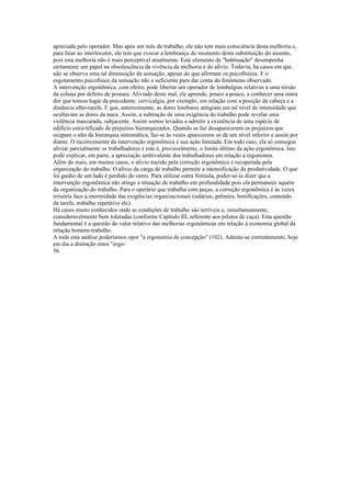 apreciada pelo operador. Mas após um mês de trabalho, ele nâo tem mais consciência desta melhoria e,
para faiar ao interlocutor, ele tem que evocar a lembrança do momento desta substituição do assento,
pois esta melhoria não é mais perceptível atualmente. Este elemento de "habituação" desempenha
certamente um papel na obsolescência da vivência da melhoria e do alívio. Todavia, há casos em que
não se observa uma tal diminuição da sensação, apesar do que afirmam os psicofísicos. E o
esgotamento psicofísico da sensação não e suficiente para dar conta do fenômeno observado.
A intervenção ergonômica, com efeito, pode libertar um operador de lombalgias relativas a uma tòrsão
da coluna por defeito de postura. Aliviado deste mal, ele aprende, pouco a pouco, a conhecer uma outra
dor que tomou lugar da precedente: cervicalgia, por exemplo, em relação com a posição da cabeça e a
distância olho-tarefa. É que, anteriormente, as dores lombares atingiam um tal nível de intensidade que
ocultavam as dores da nuca. Assim, a subtração de uma exigência do trabalho pode revelar uma
violência mascarada, subjacente. Assim somos levados a admitir a existência de uma espécie de
edifício estra-tifiçado de prejuízos hierarquizados. Quando se faz desaparecerem os prejuízos que
ocupam o alto da hierarquia sintomática, faz-se às vezes aparecerem os de um nível inferior e assim por
diante. O inconveniente da intervenção ergonômica é sua ação limitada. Em todo caso, ela só consegue
aliviar parcialmente os trabalhadores e este é, provavelmente, o limite último da ação ergonômica. Isto
pode explicar, em parte, a apreciação ambivalente dos trabalhadores em relação à ergonomia.
Além do mais, em muitos casos, o alívio trazido pela correção ergonômica é recuperada pela
organização do trabalho. O alívio da carga de trabalho permite a intensificação da produtividade. O que
foi ganho de um lado é perdido do outro. Para utilizar outra fórmula, poder-se-ia dizer que a
intervenção ergonômica não atinge a situação de trabalho em profundidade pois ela permanece aquém
da organização do trabalho. Para o operário que trabalha com peças, a correção ergonômica é às vezes
irrisória face à enormidade das exigências organizacionais (salários, prêmios, bonificações, conteúdo
da tarefa, trabalho repetitivo etc).
Há casos muito conhecidos onde as condições de trabalho são terríveis e, simultaneamente,
consideravelmente bem toleradas (conforme Capítulo III, referente aos pilotos de caça). Esta questão
fundamental é a questão do valor relativo das melhorias ergonômicas em relação à economia global da
relação homem-trabalho.
A toda esta análise poderíamos opor "a ergonomia de concepção" (102). Admite-se correntemente, hoje
em dia a distinção entre "ergo-
56
 