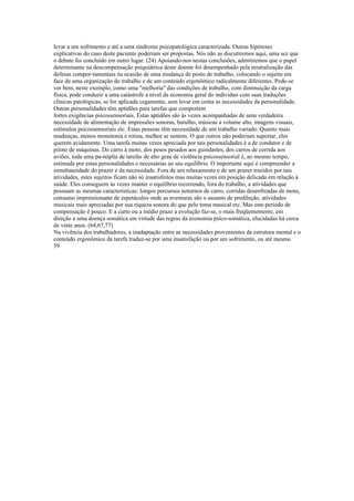 levar a um sofrimento e até a uma síndrome psicopatológica caracterizada. Outras hipóteses
explicativas do caso deste paciente poderiam ser propostas. Nós não as discutiremos aqui, uma sez que
o debate foi concluído em outro lugar. (24) Apoiando-nos nestas conclusões, admitiremos que o papel
determinante na descompensação psiquiátrica deste doente foi desempenhado pela neutralização das
defesas compor-tamentais na ocasião de uma mudança de posto de trabalho, colocando o sujeito em
face de uma organização do trabalho e de um conteúdo ergonômico radicalmente diferentes. Pode-se
ver bem, neste exemplo, como uma "melhoria" das condições de trabalho, com diminuição da carga
física, pode conduzir a uma catástrofe a nível da economia geral do indivíduo com suas traduções
clínicas patológicas, se for aplicada cegamente, sem levar em conta as necessidades da personalidade.
Outras personalidades têm aptidões para tarefas que comportem
fortes exigências psicossensoriais. Estas aptidões são às vezes acompanhadas de uma verdadeira
necessidade de alimentação de impressões sonoras, barulho, músicas a volume alto, imagens visuais,
estímulos psicossensoriais etc. Estas pessoas têm necessidade de um trabalho variado. Quanto mais
mudanças, menos monotonia e rotina, melhor se sentem. O que outros não poderiam suportar, eles
querem avidamente. Uma tarefa muitas vezes apreciada por tais personalidades é a de condutor e de
piloto de máquinas. Do carro à moto, dos pesos pesados aos guindastes, dos carros de corrida aos
aviões, toda uma pa-nóplia de tarefas de alto grau de violência psicossensorial é, ao mesmo tempo,
estimada por estas personalidades e necessárias ao seu equilíbrio. O importante aqui é compreender a
simultaneidade do prazer e da necessidade. Fora de um relaxamento e de um prazer trazidos por tais
atividades, estes sujeitos ficam não só insatisfeitos mas muitas vezes em posição delicada em relação à
saúde. Eles conseguem às vezes manter o equilíbrio recorrendo, fora do trabalho, a atividades que
possuam as mesmas características: longos percursos noturnos de carro, corridas desenfreadas de moto,
consumo impressionante de espetáculos onde as aventuras são o assunto de predileção, atividades
musicais mais apreciadas por sua riqueza sonora do que pelo tema musical etc. Mas este período de
compensação é pouco. E a curto ou a médio prazo a evolução faz-se, o mais freqüentemente, em
direção a uma doença somática em virtude das regras da economia psíco-somática, elucidadas há cerca
de vinte anos. (64,67,77)
Na vivência dos trabalhadores, a inadaptação entre as necessidades provenientes da estrutura mental e o
conteúdo ergonômico da tarefa traduz-se por uma insatisfação ou por um sofrimento, ou até mesmo
59
 