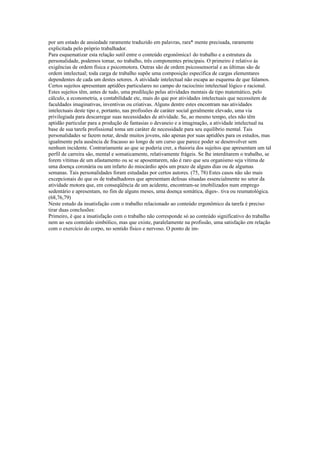 por um estado de ansiedade raramente traduzido em palavras, rara* mente precisada, raramente
explicitada pelo próprio trabalhador.
Para esquematizar esta relação sutil entre o conteúdo ergonômica1 do trabalho e a estrutura da
personalidade, podemos tomar, no trabalho, três componentes principais. O primeiro é relativo às
exigências de ordem física e psicomotora. Outras são de ordem psicossensorial e as últimas são de
ordem intelectual; toda carga de trabalho supõe uma composição específica de cargas elementares
dependentes de cada um destes setores. A atividade intelectual não escapa ao esquema de que falamos.
Certos sujeitos apresentam aptidões particulares no campo do raciocínio intelectual lógico e racional.
Estes sujeitos têm, antes de tudo, uma predileção pelas atividades mentais de tipo matemático, pelo
cálculo, a econometria, a contabilidade etc, mais do que por atividades intelectuais que necessitem de
faculdades imaginativas, inventivas ou criativas. Alguns dentre estes encontram nas atividades
intelectuais deste tipo e, portanto, nas profissões de caráter social geralmente elevado, uma via
privilegiada para descarregar suas necessidades de atividade. Se, ao mesmo tempo, eles não têm
aptidão particular para a produção de fantasias o devaneio e a imaginação, a atividade intelectual na
base de sua tarefa profissional toma um caráter de necessidade para seu equilíbrio mental. Tais
personalidades se fazem notar, desde muitos jovens, não apenas por suas aptidões para os estudos, mas
igualmente pela ausência de fracasso ao longo de um curso que parece poder se desenvolver sem
nenhum incidente. Contrariamente ao que se poderia crer, a rhaioria dos sujeitos que apresentam um tal
perfil de carreira são, mental e somaticamente, relativamente frágeis. Se lhe interditarem o trabalho, se
forem vítimas de um afastamento ou se se aposentarem, não é raro que seu organismo seja vítima de
uma doença coronária ou um infarto do miocárdio após um prazo de alguns dias ou de algumas
semanas. Tais personalidades foram estudadas por certos autores. (75, 78) Estes casos não são mais
excepcionais do que os de trabalhadores que apresentam defesas situadas essencialmente no setor da
atividade motora que, em conseqüência de um acidente, encontram-se imobilizados num emprego
sedentário e apresentam, no fim de alguns meses, uma doença somática, diges-. tiva ou reumatológica.
(68,76,79)
Neste estudo da insatisfação com o trabalho relacionado ao conteúdo ergonômico da tarefa é preciso
tirar duas conclusões:
Primeiro, é que a insatisfação com o trabalho não corresponde só ao conteúdo significativo do trabalho
nem ao seu conteúdo simbólico, mas que existe, paralelamente na profissão, uma satisfação em relação
com o exercício do corpo, no sentido físico e nervoso. O ponto de im-
 