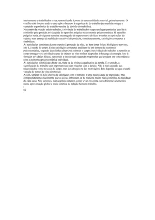inteiramente o trabalhador e sua personalidade à prova de uma realidade material, primeiramente. O
conflito não é outro senão o que opõe o homem à organização do trabalho (na medida em que o
conteúdo ergonômico do trabalho resulta da divisão do trabalho).
No centro da relação saúde-trabalho, a vivência do trabalhador ocupa um lugar particular que lhe é
conferido pela posição privilegiada do aparelho psíquico na economia psicossomática. O aparelho
psíquico seria, de alguma maneira encarregado de representar e de fazer triunfar as aspirações do
sujeito, num arranjo da realidade suscetível de produzir, simultaneamente, satisfações concretas e
simbólicas.
As satisfações concretas dizem respeito à proteção da vida, ao bem-estar físico, biológico e nervoso,
isto é, à saúde do corpo. Estas satisfações concretas analizam-se em termos de economia
psicossomática, segundo duas linhas diretrizes: subtrair o corpo à nocividade do trabalho e permitir ao
corpo entregar-se à atividade capaz de ofercer as vias melhor adaptadas à descarga da energia. Isto é:
fornecer atividades físicas, sensoriais e intelectuais segundo proporções que estejam em concordância
com a economia psicossomática individual.
As satisfações simbólicas: desta vez, trata-se da vivência qualitativa da tarefa. É o sentido, a
significação do trabalho que importam nas suas relações com o desejo. Não é mais questão das
necessidades como no caso do corpo, mas dos desejos ou das motivações. Isto depende do que a tarefa
veicula do ponto de vista simbólico.
Assim, separar os dois setores da satisfação com o trabalho é uma necessidade de exposição. Mas
compreenderemos facilmente que as coisas intrincam-se de maneira muito mais complexa na realidade
de cada caso. Nós veremos, num capítulo ulterior, como levar em conta estes diferentes elementos
numa aproximação global e mais sintética da relação homem-trabalho.
I
62
 