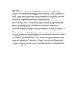 Apresentação
A 5* edição brasileira de "A Loucura do Trabalho", tradução de "Travail, Usure Mentale" de
Christophe Dejours é um atestado de sucesso. Que, aliás, começou com a presença do autor aqui no
Brasil para o lançamento da 1! edição, em 1987 e sua incansável e brilhante participação em inúmeras
reuniões e debates acadêmicos e sindicais^ as entrevistas que concedeu a vários órgãos de imprensa.
Todo este trabalho de divulgação deu frutos. Este livro faz avançar uma disciplina que tem
permanecido até agora muito embrionária: a psicopatologia do trabalho.
Em várias regiões do Brasil formaram-se grupos de estudo informais para ler e discutir o livro. "A
Loucura do Trabalho" passou a ser uma referência básica, recomendada por professores das mais
diversas áreas acadêmicas: sociologia, psicologia, medicina social, administração e até engenharia de
produção. Várias teses de mestrado e doutorado brasileiras apoiaram-se na abordagem de
psicopatologia do trabalho de Dejours.
A receita deste sucesso está na reunião de três ingredientes básicos: o fascínio do tema abordado - as
relações entre trabalho e saúde mental -, o seu método de investigação e a forma pelo qual Dejours os
trata.
_O mais estimulante no trabalho de Dejours é exatamente a questão que ele se propõe a responder:
como fazem os trabalhadores para resistir aos ataques ao seu funcionamento psíquico provocados pelo
seu trabalho? O que fazem para não ficarem loucos?
Com esta questão, amplia-se notavelmente o próprio objeto de estudo da psicopatologia do trabalho.
Não se trata de estudar as doenças mentais descompensadas, ou os trabalhadores por elas atingidos,
mas sim todos os trabalhadores, a população real e "normal" que está nas fábricas, nas usinas, nos
escritórios e é submetida a pressões no seu dia a dia. O objeto de estudo passa a ser, não a loucura, mas
o sofrimento no trabalho, "um estado compatível com a normalidade mas que implica numa série de
mecanismos de regulação".
 