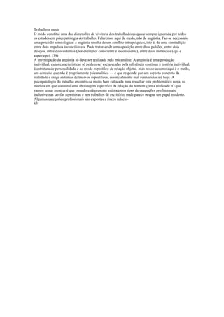 Trabalho e medo
O medo constitui uma das dimensões da vivência dos trabalhadores quase sempre ignorada por todos
os estudos em psicopatologia do trabalho. Falaremos aqui de medo, não de angústia. Faz-se necessário
uma precisão semiológica: a angústia resulta de um conflito intrapsíquico, isto é, de uma contradição
entre dois impulsos inconciliáveis. Pode tratar-se de uma oposição entre duas pulsões, entre dois
desejos, entre dois sistemas (por exemplo: consciente e inconsciente), entre duas instâncias (ego e
super-ego). (39)
A investigação da angústia só deve ser realizada pela psicanálise. A angústia é uma produção
individual, cujas características só podem ser esclarecidas pela referência contínua à história individual,
à estrutura de personalidade e ao modo específico de relação objetai. Mas nosso assunto aqui é o medo,
um conceito que não é propriamente psicanalítico — e que responde por um aspecto concreto da
realidade e exige sistemas defensivos específicos, essencialmente mal conhecidos até hoje. A
psicopatologia do trabalho encontra-se muito bem colocada para ressaltar esta problemática nova, na
medida em que constitui uma abordagem específica da relação do homem çom a realidade. O que
vamos tentar mostrar é que o medo está presente eni todos os tipos de ocupações profissionais,
inclusive nas tarefas repetitivas e nos trabalhos de escritório, onde parece ocupar um papel modesto.
Algumas categorias profissionais são expostas a riscos relacio-
63
 
