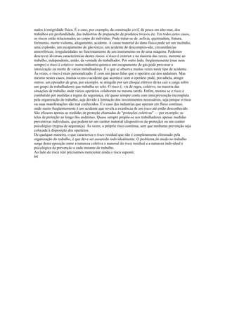 nados à integridade física. É o caso, por exemplo, da construção civil, da pesca em alto-mar, dos
trabalhos em profundidade, das indústrias de preparação de produtos tóxicos etc. Em todos estes casos,
os riscos estão relacionados ao corpo do indivíduo. Pode tratar-se de .asfixia, queimadura, fratura,
ferimento, morte violenta, afogamento, acidente. A causa material do dano físico pode ser um incêndio,
uma explosão, um escapamento de gás tóxico, um acidente de descompres-são, circunstâncias
atmosféricas, irregularidades no funcionamento de um instrumento ou de uma máquina. Podemos
descrever diversas características destes riscos: o risco é exterior e na maioria das vezes, inerente ao
trabalho; independente, então, da vontade do trabalhador. Por outro lado, freqüentemente (mas nem
sempre) o risco é coletivo: numa indústria química um escapamento de gás pode provocar a
intoxicação ou morte de vários trabalhadores. É o que se observa muitas vezes neste tipo de acidente.
Às vezes, o risco è mais personalizado. É com um passo falso que o operário cai dos andaimes. Mas
mesmo nestes casos, muitas vezes o acidente que acontece com o operário pode, por tabela, atingir
outros: um operador de grua, por exemplo, se atingido por um choque elétrico deixa cair a carga sobre
um grupo de trabalhadores que trabalha no solo. O risco é, via de regra, coletivo, na maioria das
situações de trabalho onde vários operários colaboram na mesma tarefa. Enfim, mesmo se o risco é
combatido por medidas e regras de segurança, ele quase sempre conta com uma prevenção incompleta
pela organização do trabalho, seja devido à limitação dos investimentos necessários, seja porque o risco
ou suas manifestações são mal conhecidos. É o caso das indústrias.que operam em fluxo contínuo,
onde muito freqüentemente é um acidente que revela a existência de um risco até então desconhecido.
São eficazes apenas as medidas de proteção chamadas de "proteções coletivas" — por exemplo: as
telas de proteção ao longo dos andaimes. Quase sempre propõe-se aos trabalhadores apenas medidas
preventivas individuais, que podem ter um caráter material (dispositivos de proteção) ou um caráter
psicológico (regras de segurança). Às vezes, o próprio risco continua, sem que nenhuma prevenção seja
colocada à disposição dos operários.
De qualquer maneira, o que caracteriza o risco residual que não é completamente eliminado pela
organização do trabalho, é que deve ser assumido individualmente. O problema do medo no trabalho
surge desta oposição entre a natureza coletiva e material do risco residual e a natureza individual e
psicológica da prevenção a cada instante de trabalho.
Ao lado do risco real precisamos mencionar ainda o risco suposto;
64
 