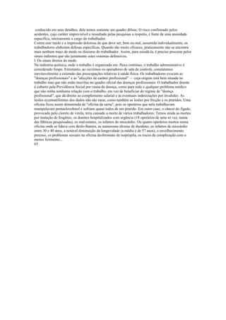 conhecido em seus detalhes, dele temos somente um quadro difuso. O risco confirmado pelos
acidentes, cujo caráter imprevisível e ressaltado pelas pesquisas a respeito, è fonte de uma ansiedade
específica, inteiramente a cargo do trabalhador.
Comra este medo e a impressão dolorosa de que deve ser, bem ou mal, assumida individualmente, os
trabalhadores elaboram defesas específicas. Quando são muito eficazes, praticamente não se encontra
mais nenhum traço de medo no discurso do trabalhador. Assim, para esiudá-la, é preciso procurar pelos
sinais indiretos que são justamente estes sistemas defensivos.
l. Os sinais diretos do medo
Na indústria química, onde o trabalho é organizado em .fluxo contínuo, o trabalho administrativo é
considerado limpo. Entretanto, ao ouvirmos os operadores de sala de controle, constatamos
inevitavelmente a extensão das preocupações relativas à saúde física. Os trabalhadores evocam as
"doenças profissionais" e as "afecções de caráter profissional" — cuja origem está bem situada no
trabalho mas que não estão inscritas no quadro oficial das doenças profissionais. O trabalhador doente
é coberto pela Previdência Social por causa da doença, como para todo e qualquer problema médico
que não tenha nenhuma relação com o trabalho, em vez de beneficiar do regime de "doença
profissional", que dá direito ao complemento salarial e às eventuais indenizações por invalidez. As
lesões eczematiformes dos dedos não são raras, como também as lesões por fricção e os pruridos. Uma
oficina ficou assim denominda de "oficina da sarna", pois os operários que nela trabalhavam
manipulavam pentaclorofenol e sofriam quase todos de um prurido. Em outro caso, o câncer do fígado,
provocado pelo cloreto de vinila, teria causado a morte de vários trabalhadores. Temos ainda as mortes
por inalação de fosgênio, os doentes hospitalizados com urgência (18 operários de uma só vez, numa
das fábricas pesquisadas), os mal-estares, os infartos do miocárdio. Ou quatro operários mortos numa
oficina onde se lidava com desfo-lhantes, as numerosas úlceras de duodeno, os infartos de miocárdio
entre 30 e 40 anos, a notável diminuição da longevidade (a média é de 57 anos), o envelhecimento
precoce, os problemas sexuais na oficina de«bromato de isopropila, os riscos de complicação com o
menor ferimento...
65
 