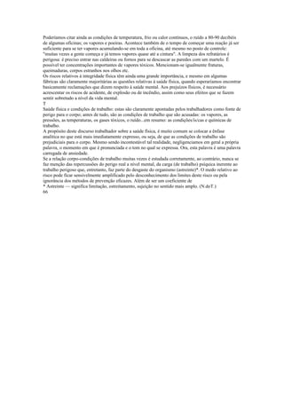 Poderíamos citar ainda as condições de temperatura, frio ou calor contínuos, o ruído a 80-90 decibéis
de algumas oficinas; os vapores e poeiras. Acontece também de o tempo de começar uma reação já ser
suficiente para se ter vapores acumulando-se em toda a oficina, até mesmo no posto de controle:
"muitas vezes a gente começa e já temos vapores quase até a cintura". A limpeza dos refratários é
perigosa: é preciso entrar nas caldeiras ou fornos para se descascar as paredes com um martelo. É
possível ter concentrações importantes de vapores tóxicos. Mencionam-se igualmente fraturas,
queimaduras, corpos estranhos nos olhos etc.
Os riscos relativos à integridade física têm ainda uma grande importância, e mesmo em algumas
fábricas são claramente majoritárias as questões relativas à saúde física, quando esperaríamos encontrar
basicamente reclamações que dizem respeito à saúde mental. Aos prejuízos físicos, é necessário
acrescentar os riscos de acidente, de explosão ou de incêndio, assim como seus efeitos que se fazem
sentir sobretudo a nível da vida mental.
T
Saúde física e condições de trabalho: estas são claramente apontadas pelos trabalhadores como fonte de
perigo para o corpo; antes de tudo, são as condições de trabalho que são acusadas: os vapores, as
pressões, as temperaturas, os gases tóxicos, o ruído...em resumo: as condições/ís/cas e químicas de
trabalho.
A propósito deste discurso trabalhador sobre a saúde física, é muito comum se colocar a ênfase
analítica no que está mais imediatamente expresso, ou seja, de que as condições de trabalho são
prejudiciais para o corpo. Mesmo sendo incontestável tal realidade, negligenciamos em geral a própria
palavra, o momento em que é pronunciada e o tom no qual se expressa. Ora, esta palavra é uma palavra
carregada de ansiedade.
Se a relação corpo-condições de trabalho muitas vezes é estudada corretamente, ao contrário, nunca se
faz menção das repercussões do perigo real a nível mental, da carga (de trabalho) psíquica inerente ao
trabalho perigoso que, entretanto, faz parte do desgaste do organismo (astreinte)*. O medo relativo ao
risco pode ficar sensivelmente amplificado pelo desconhecimento dos limites deste risco ou pela
ignorância dos métodos de prevenção eficazes. Além de ser um coeficiente de
* Astreinte — significa limitação, estreitamento, sujeição no sentido mais amplo. (N.doT.)
66
 