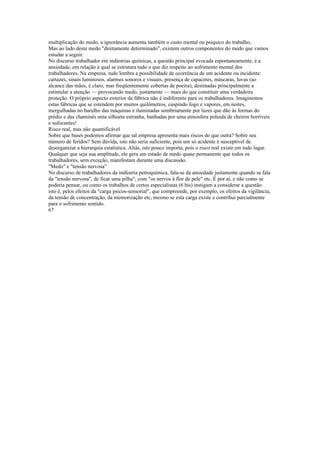 multiplicação do medo, a ignorância aumenta também o custo mental ou psíquico do trabalho,
Mas ao lado deste medo "diretamente determinado", existem outros componentes do medo que vamos
estudar a seguir.
No discurso trabalhador em indústrias químicas, a questão principal evocada espontaneamente, é a
ansiedade, em relação à qual se estrutura tudo o que diz respeito ao sofrimento mental dos
trabalhadores. Na empresa, tudo lembra a possibilidade de ocorrência de um acidente ou incidente:
cartazes, sinais luminosos, alarmes sonoros e visuais, presença de capacetes, máscaras, luvas (ao
alcance das mãos, é claro, mas freqüentemente cobertas de poeira), destinadas principalmente a
estimular a atenção — provocando medo, justamente — mais do que constituir uma verdadeira
proteção. O próprio aspecto exterior da fábrica não é indiferente para os trabalhadores. Imaginemos
estas fábricas que se estendem por muitos quilômetros, cuspindo fogo e vapores, em noites,
mergulhadas no barulho das máquinas e iluminadas sombriamente por luzes que dão às formas do
prédio e das chaminés uma silhueta estranha, banhadas por uma atmosfera poluida de cheiros horríveis
e sufocantes!
Risco real, mas não quantificável
Sobre que bases podemos afirmar que tal empresa apresenta mais riscos do que outra? Sobre seu
número de feridos? Sem dúvida, isto não seria suficiente, pois um só acidente é susceptível de
desorganizar a hierarquia estatística. Aliás, isto pouco importa, pois o risco real existe em todo lugar.
Qualquer que seja sua amplitude, ele gera um estado de medo quase permanente que todos os
trabalhadores, sem exceção, manifestam durante uma discussão.
"Medo" e "tensão nervosa"
No discurso de trabalhadores da indústria petroquímica, fala-se da ansiedade justamente quando se fala
da "tensão nervosa", de ficar uma pilha", com "os nervos à flor de pele" etc. É por aí, e não como se
poderia pensar, ou como os trabalhos de certos especialistas (6 bis) instigam a considerar a questão:
isto é, pelos efeitos da "carga psicos-sensorial", que compreende, por exemplo, os efeitos da vigilância,
da tensão de concentração, da memorização etc, mesmo se esta carga existe e contribui parcialmente
para o sofrimento sentido.
67
 