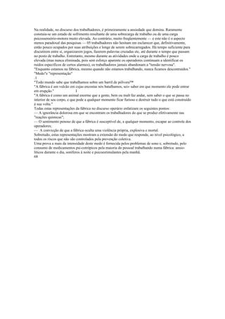 Na realidade, no discurso dos trabalhadores, é primeiramente a ansiedade que domina. Raramente
constaia-se um estado de sofrimento resultante de uma sobrecarga de trabalho ou de uma carga
psicossensório-motora muito elevada. Ao contrário, muito freqüentemente — e este não é o aspecto
menos paradoxal das pesquisas — 05 trabalhadores não hesitam em esclarecer que, definitivamente,
estão pouco ocupados por suas atribuições e longe de serem sobrecarregados. Há tempo suficiente para
discutirem entre si, organizarem jogos, fazerem palavras cruzadas etc, até durante o tempo que passam
no posto de trabalho. Entretanto, mesmo durante as atividades onde a carga de trabalho é pouco
elevada (mas nunca eliminada, pois sem esforço aparente os operadores continuam a identificar os
ruídos específicos de certos alarmes), os trabalhadores jamais abandonam a "tensão nervosa".
"Enquanto estamos na fábrica, mesmo quando não estamos trabalhando, nunca ficamos descontraídos."
"Medo"e "representação"
.1
"Todo mundo sabe que trabalhamos sobre um barril de pólvora™
"A fábrica é um vulcão em cujas encostas nós batalhamos, sei» saber em que momento ele pode entrar
em erupção.'' I
"A fábrica é como um animal enorme que a gente, bem ou malt faz andar, sem saber o que se passa no
interior de seu corpo, e que pode a qualquer momento ficar furioso e destruir tudo o que está construído
à sua volta."
Todas estas representações da fábrica no discurso operário enfatizam os seguintes pontos:
— A ignorância dolorosa em que se encontram os trabalhadores do que se produz efetivamente nas
"reações químicas";
— O sentimento penoso de que a fábrica é susceptível de, a qualquer momento, escapar ao controle dos
operadores;
— A convicção de que a fábrica oculta uma violência própria, explosiva e mortal.
Sobretudo, estas representações mostram a extensão do medo que responde, ao nível psicológico, a
todos os riscos que não são controlados pela prevenção coletiva.
Uma prova a mais da intensidade deste medo é fornecida pelos problemas de sono e, sobretudo, pelo
consumo de medicamentos psi-cotrópicos pela maioria do pessoal trabalhando numa fábrica: ansio-
líticos durante o dia, soníferos à noite e psicoestimulantes pela manhã.
68
 