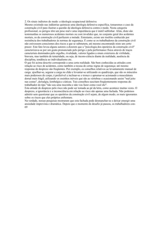 2. Os sinais indiretos do medo: a ideologia ocupacional defensiva
Mesmo existindo nas indústrias químicas uma ideologia defensiva específica, tomaremos o caso da
construção civil para ilustrar a questão da ideologia defensiva contra o medo. Nesta categoria
profissional, os perigos têm um peso real e uma importância que é inútil sublinhar. Aliás, disto são
testemunhas os numerosos acidentes mortais ou com invalidez que, no conjunto geral dos acidentes
mortais, os da construção civil perfazem a metade. Entretanto, existe um insólito conhecido por
resistência dos trabalhadores às normas de segurança. É como se os trabalhadores da construção civil
não estivessem conscientes dos riscos a que se submetem, até mesmo encontrando nisto um certo
prazer. Este fato levou alguns autores a dizerem que a "psicologia dos operários da construção civil"
caracterizava-se por um gosto pronunciado pelo perigo e pela performance física através de traços
caracteriais dominados pelo orgulho, rivalidade, valores ligados a sinais exteriores de virilidade,
bravura, mas também de temeridade, ou seja, de incons-ciência diante da realidade, ausência de
disciplina, tendência ao individualismo etc.
O que foi acima descrito corresponde a uma certa realidade. São bem conhecidas as atitudes com
relação ao risco de acidentes, como também a recusa de certas regras de segurança; até mesmo
respostas de desprezo são freqüentes. Por exemplo, os conselhos relativos ao levantamento manual de
carga: ajoelhar-se, segurar a carga no chão e levantar-se utilizando os quadríceps, que são os músculos
mais poderosos do corpo, é preferível a inclinar-se o tronco e aprumar-se acionando a musculatura
dorsal mais frágil, utilizando os ossinhos móveis que são as vértebras e ocasionando assim "mal jeito
nas costas", dorsalgia, lombalgia e ciáticas. Tais conselhos suscitam freqüentemente respostas do
trabalhador do tipo "não sou uma mocinha e não vou fazer como você diz".
Esta atitude de desprezo pelo risco não pode ser tomada ao pé da letra, como acontece muitas vezes. O
desprezo, a ignorância e a inconsciência em relação ao risco são apenas uma fachada. Não podemos
admitir sem questionar que os operários da construção civil sejam, de algum modo, os mais ignorantes
sobre os riscos que eles próprios enfrentam.
Na verdade, nossas pesquisas mostraram que esta fachada pode desmanchar-se e deixar emergir uma
ansiedade imprevista e dramática. Depois que o momento de desafio já passou, os trabalhadores con-
69
 