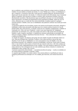 tam os acidentes a que assistiram ou dos quais foram vitimas. Falam dos amigos mortos ou feridos no
trabalho. Evocam também as famílias dos feridos. E o risco? Melhor que os outros, os trabalhadores é
que o conhecem e vivenciam no dia-a-dia. Assim que tais revelações aparecem, não deixam dúvida
alguma pelo tom da expressão e da emoção. A vivência do medo existe efetivamente, mas só raramente
aparece à superfície, pois encontra-se contida, no mínimo, pelos mecanismos de defesa. Estes são
absolutamente necessários. Não discutiremos aqui sua justificativa do ponu> de vista da finalidade
destes mecanismos, em matéria de interpretação de psico-patologia do trabalho. Apesar do risco de
crítica, afirmamos que se o medo não fosse assim neutralizado, se pudesse aparecer a qualquer
momento durante o trabalho, neste caso os trabalhadores não poderiam continuar suas tarefas por muito
tempo mais.
A consciência aguda do risco de acidente, mesmo sem maiores envolvimentos emocionais, obrigaria o
trabalhador a tomar tantas precauções individuais que ele se tornaria ineficaz do ponto de vista da
produtividade. Para outras pessoas, a avaliação correta do risco impediria completamente o trabalho na
construção civil. Aliás, este caso é freqüente: o medo é uma causa importante da "inadaptação
profissional" na construção civil, e não existe sempre sem motivos. Mas mesmo fora da situação de
trabalho o medo só aparece camuflado: é a ladainha dos sintomas medicalizados da ansiedade sob
forma de vertigens, cefaléias, impotências funcionais diversas — bem conhecidas dos médicos clínicos
e médicos do trabalho (84).
As atitudes de negação e de desprezo pelo perigo são uma simples inversão da afirmação relativa ao
risco. Mas esta estratégia não é suficiente. Conjurar o risco exige sacrifícios e provas das mais
absolutas. É por isto que os trabalhadores as vezes acrescentam ao risco do trabalho o risco das
performances pessoais e de verdadeiros concursos de habilidade e de bravura. Nestes testes rivalizam
entre si, mas ao fazê-lo, tudo se passa se fossem eles que criassem cada risco, e não mais o perigo que
se abate sobre todos, independentemente de suas vontades. Criar uma situação ou agravá-la é, de certo
modo, domina Ia. Este estratagema tem um valor simbólico que afirma a iniciativa e o domínio dos
trabalhadores sobre o perigo, não o inverso.
A primeira característica desta fachada — a pseudoinconsciência do perigo — resulta, na realidade, de
um sistema defensivo destinado a controlar o medo.
A,-segunda especificidade é seu caráter coletivo. Este sistema defensivo é partilhado por todas as
categorias profissionais da construção civil. Na verdade, para funcionar, este sistema necessita de
70
 