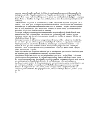 encontrar sua confirmação. A eficácia simbólica da estratégia defensiva somente é assegurada pela
participação de todos. Ninguém pode ter medo. Ninguém deve demonstrá-lo. Ninguém pode ficar à
margem deste código profissional. Ninguém pode recusar sua contribuição individual para o sistema de
defesa. Nunca se deve falar de perigo, risco, acidente, nem do medo. E estas instruções implícitas são
respeitadas.
Os trabalhadores nâo gostam de ser lembrados do que tão penosamente procuram exconjurar. Esta é
uma das i azoes pelas quais as campanhas de segurança encontram tanta resistência. Os trabalhadores"
bem sabem que as rédeas da segurança não evitarão todos os acidentes. Obrigar a que as coloquem é,
antes de tudo, relembrar-lhes que o perigo existe mesmo e, ao mesmo tempo, tornar-lhes as tarefas
ainda mais difíceis, pois mais carregadas de ansiedade.
Do mesmo modo, a recusa e as resistências encontradas na construção civil não são feitas de uma
suposta inconsciência ou imaturidade, mas, sim, de uma conduta deliberada visando a suportar
justamente um risco que não seria completamente atenuado por medidas de segurança ridículas em
relação à importância do risco.
Vemos que o sistema de defesa requer uma grande coesão e uma solidez a toda prova. Sem dúvida, é
por este motivo que este sistema chega a ser uma tradição da profissão, ou seja, de uma verdadeira
"ideologia defensiva" característica da profissão. Esta ideologia necessita seus sacrifícios e seus
mártires. É exato que certos acidentes resultam destas condutas perigosas e destas competições
desafiando o risco. E que se possa avaliar o que trazem estes sacrifícios: "Se ele morreu é porque
queria, procurou isto. Exagerou."
Talvez seja correto, mas isto permite sobretudo que os outros pensem que não querer é suficiente para
não ser vítima, uma fórmula altamente capaz para se acalmar o medo.
Além disso, a ideologia defensiva tem um valor funcional em relação à produtividade. Designamos
com isto o que poderíamos chamar de exploração da ansiedade. A exploração do sofrimento mental e
dos mecanismos de defesa que são colocados em prática para lutar contra este sofrimento serão tema de
um capítulo posterior. Se a ideologia defensiva da profissão tem um valor funcional para os
trabalhadores de um canteiro de obras, tem igualmente um valor no que concerne aos trabalhadores que
não participam do trabalho. Na verdade, se um trabalhador não conseguiu incorporar a ideologia
defensiva de sua profissão por conta própria, se não consegue superar a própria apreensão, será
obrigado a parar de trabalhar. Seu grupo profissional, armado da ideologia defensiva, elimina aquele
que não
71
 